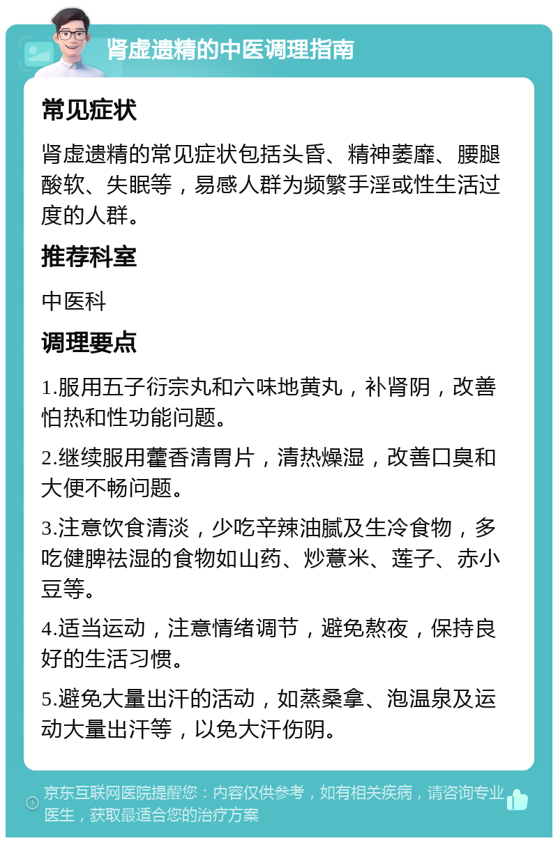 肾虚遗精的中医调理指南 常见症状 肾虚遗精的常见症状包括头昏、精神萎靡、腰腿酸软、失眠等，易感人群为频繁手淫或性生活过度的人群。 推荐科室 中医科 调理要点 1.服用五子衍宗丸和六味地黄丸，补肾阴，改善怕热和性功能问题。 2.继续服用藿香清胃片，清热燥湿，改善口臭和大便不畅问题。 3.注意饮食清淡，少吃辛辣油腻及生冷食物，多吃健脾祛湿的食物如山药、炒薏米、莲子、赤小豆等。 4.适当运动，注意情绪调节，避免熬夜，保持良好的生活习惯。 5.避免大量出汗的活动，如蒸桑拿、泡温泉及运动大量出汗等，以免大汗伤阴。