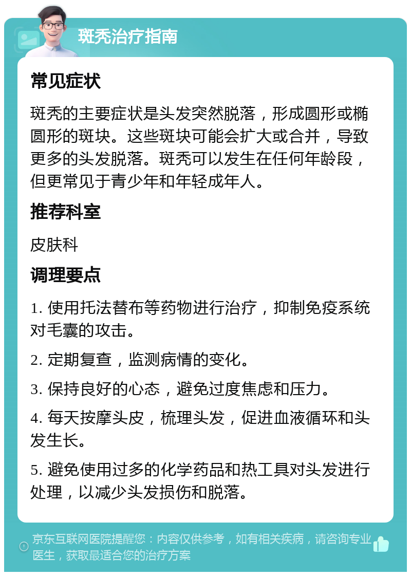 斑秃治疗指南 常见症状 斑秃的主要症状是头发突然脱落，形成圆形或椭圆形的斑块。这些斑块可能会扩大或合并，导致更多的头发脱落。斑秃可以发生在任何年龄段，但更常见于青少年和年轻成年人。 推荐科室 皮肤科 调理要点 1. 使用托法替布等药物进行治疗，抑制免疫系统对毛囊的攻击。 2. 定期复查，监测病情的变化。 3. 保持良好的心态，避免过度焦虑和压力。 4. 每天按摩头皮，梳理头发，促进血液循环和头发生长。 5. 避免使用过多的化学药品和热工具对头发进行处理，以减少头发损伤和脱落。