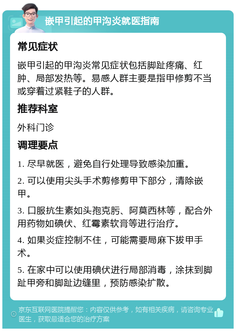 嵌甲引起的甲沟炎就医指南 常见症状 嵌甲引起的甲沟炎常见症状包括脚趾疼痛、红肿、局部发热等。易感人群主要是指甲修剪不当或穿着过紧鞋子的人群。 推荐科室 外科门诊 调理要点 1. 尽早就医，避免自行处理导致感染加重。 2. 可以使用尖头手术剪修剪甲下部分，清除嵌甲。 3. 口服抗生素如头孢克肟、阿莫西林等，配合外用药物如碘伏、红霉素软膏等进行治疗。 4. 如果炎症控制不住，可能需要局麻下拔甲手术。 5. 在家中可以使用碘伏进行局部消毒，涂抹到脚趾甲旁和脚趾边缝里，预防感染扩散。