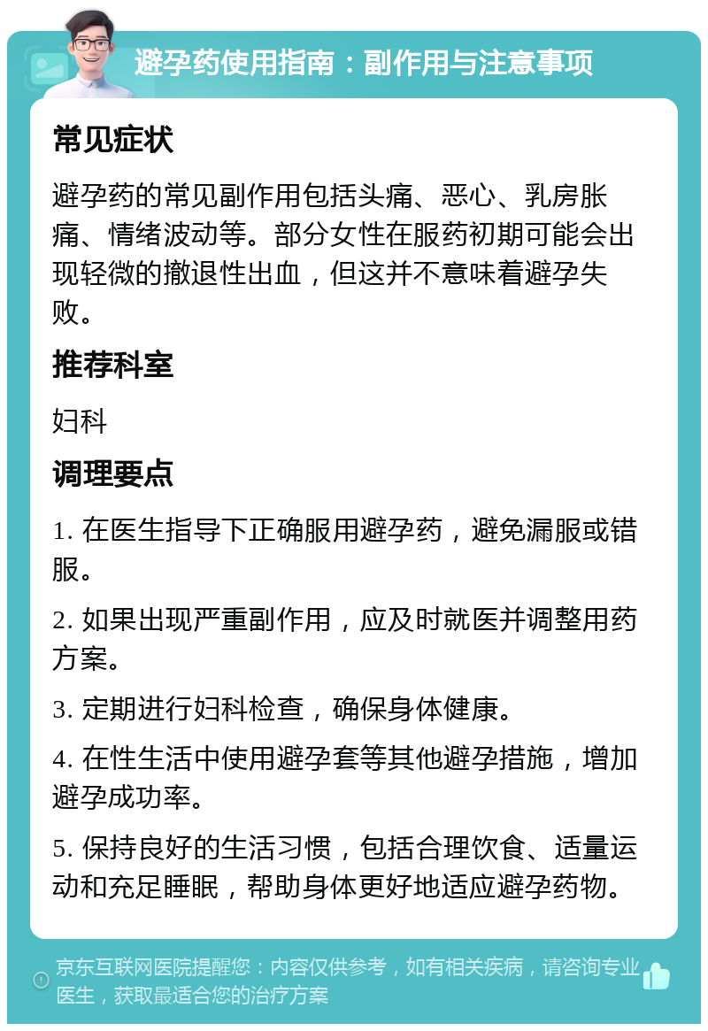 避孕药使用指南：副作用与注意事项 常见症状 避孕药的常见副作用包括头痛、恶心、乳房胀痛、情绪波动等。部分女性在服药初期可能会出现轻微的撤退性出血，但这并不意味着避孕失败。 推荐科室 妇科 调理要点 1. 在医生指导下正确服用避孕药，避免漏服或错服。 2. 如果出现严重副作用，应及时就医并调整用药方案。 3. 定期进行妇科检查，确保身体健康。 4. 在性生活中使用避孕套等其他避孕措施，增加避孕成功率。 5. 保持良好的生活习惯，包括合理饮食、适量运动和充足睡眠，帮助身体更好地适应避孕药物。