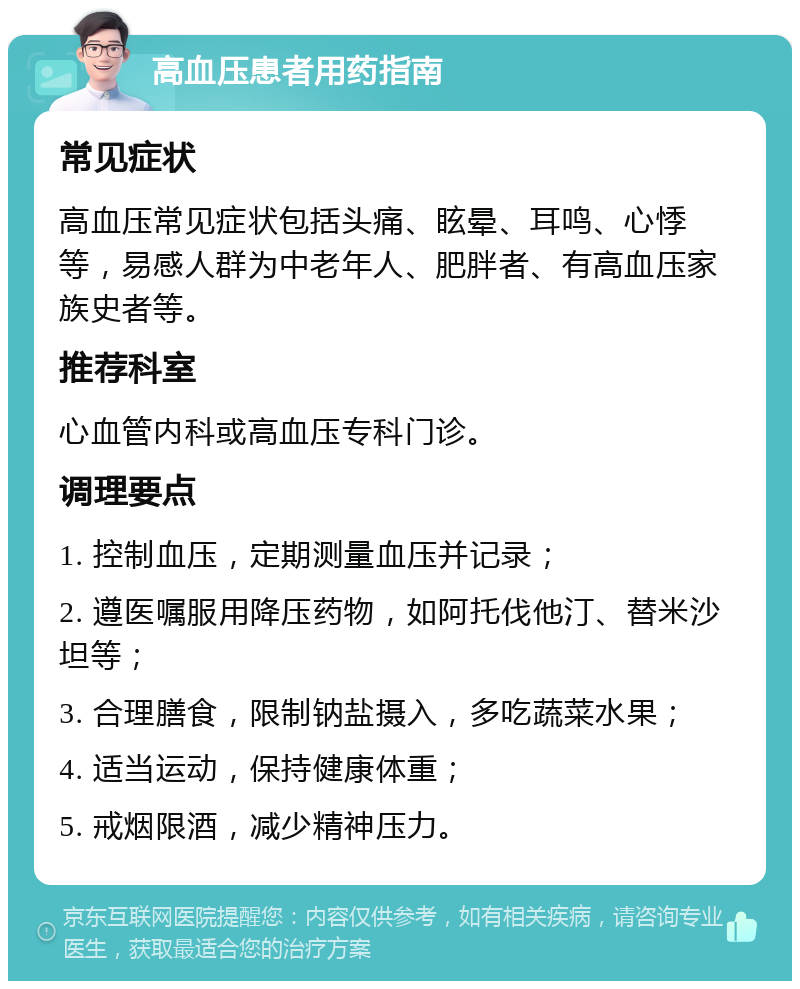 高血压患者用药指南 常见症状 高血压常见症状包括头痛、眩晕、耳鸣、心悸等，易感人群为中老年人、肥胖者、有高血压家族史者等。 推荐科室 心血管内科或高血压专科门诊。 调理要点 1. 控制血压，定期测量血压并记录； 2. 遵医嘱服用降压药物，如阿托伐他汀、替米沙坦等； 3. 合理膳食，限制钠盐摄入，多吃蔬菜水果； 4. 适当运动，保持健康体重； 5. 戒烟限酒，减少精神压力。