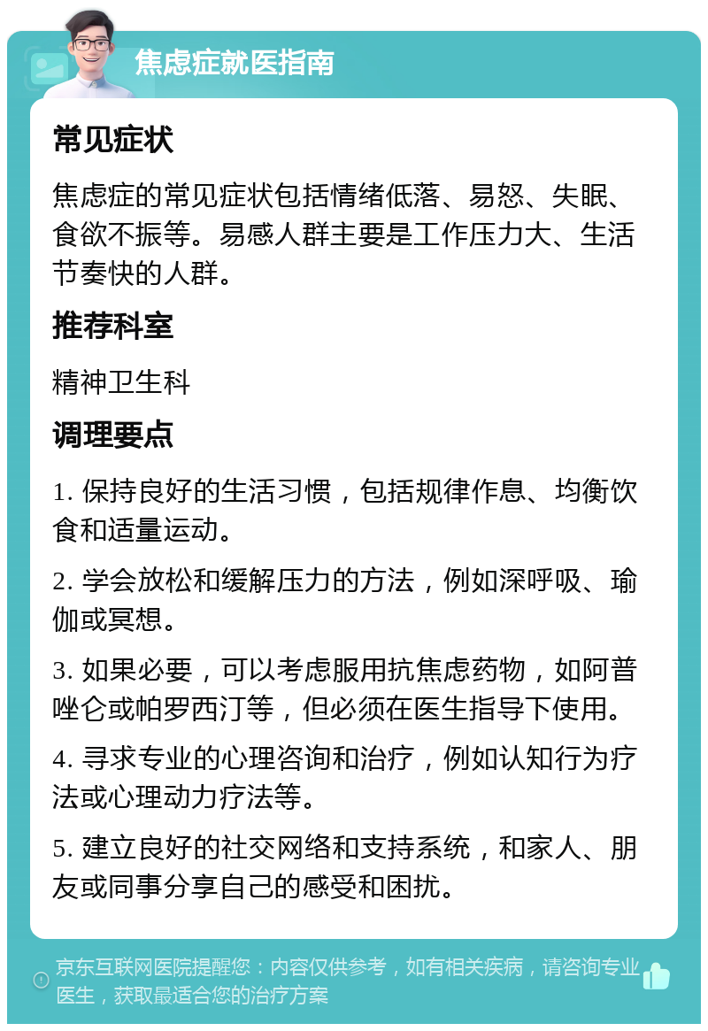 焦虑症就医指南 常见症状 焦虑症的常见症状包括情绪低落、易怒、失眠、食欲不振等。易感人群主要是工作压力大、生活节奏快的人群。 推荐科室 精神卫生科 调理要点 1. 保持良好的生活习惯，包括规律作息、均衡饮食和适量运动。 2. 学会放松和缓解压力的方法，例如深呼吸、瑜伽或冥想。 3. 如果必要，可以考虑服用抗焦虑药物，如阿普唑仑或帕罗西汀等，但必须在医生指导下使用。 4. 寻求专业的心理咨询和治疗，例如认知行为疗法或心理动力疗法等。 5. 建立良好的社交网络和支持系统，和家人、朋友或同事分享自己的感受和困扰。