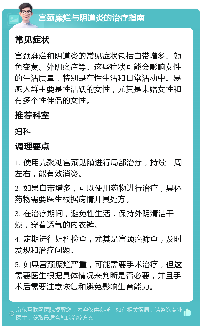 宫颈糜烂与阴道炎的治疗指南 常见症状 宫颈糜烂和阴道炎的常见症状包括白带增多、颜色变黄、外阴瘙痒等。这些症状可能会影响女性的生活质量，特别是在性生活和日常活动中。易感人群主要是性活跃的女性，尤其是未婚女性和有多个性伴侣的女性。 推荐科室 妇科 调理要点 1. 使用壳聚糖宫颈贴膜进行局部治疗，持续一周左右，能有效消炎。 2. 如果白带增多，可以使用药物进行治疗，具体药物需要医生根据病情开具处方。 3. 在治疗期间，避免性生活，保持外阴清洁干燥，穿着透气的内衣裤。 4. 定期进行妇科检查，尤其是宫颈癌筛查，及时发现和治疗问题。 5. 如果宫颈糜烂严重，可能需要手术治疗，但这需要医生根据具体情况来判断是否必要，并且手术后需要注意恢复和避免影响生育能力。