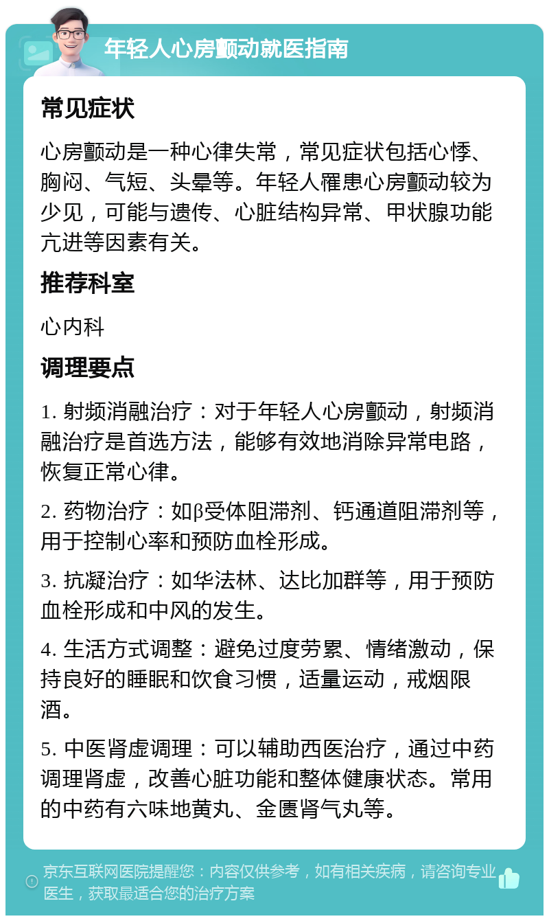 年轻人心房颤动就医指南 常见症状 心房颤动是一种心律失常，常见症状包括心悸、胸闷、气短、头晕等。年轻人罹患心房颤动较为少见，可能与遗传、心脏结构异常、甲状腺功能亢进等因素有关。 推荐科室 心内科 调理要点 1. 射频消融治疗：对于年轻人心房颤动，射频消融治疗是首选方法，能够有效地消除异常电路，恢复正常心律。 2. 药物治疗：如β受体阻滞剂、钙通道阻滞剂等，用于控制心率和预防血栓形成。 3. 抗凝治疗：如华法林、达比加群等，用于预防血栓形成和中风的发生。 4. 生活方式调整：避免过度劳累、情绪激动，保持良好的睡眠和饮食习惯，适量运动，戒烟限酒。 5. 中医肾虚调理：可以辅助西医治疗，通过中药调理肾虚，改善心脏功能和整体健康状态。常用的中药有六味地黄丸、金匮肾气丸等。