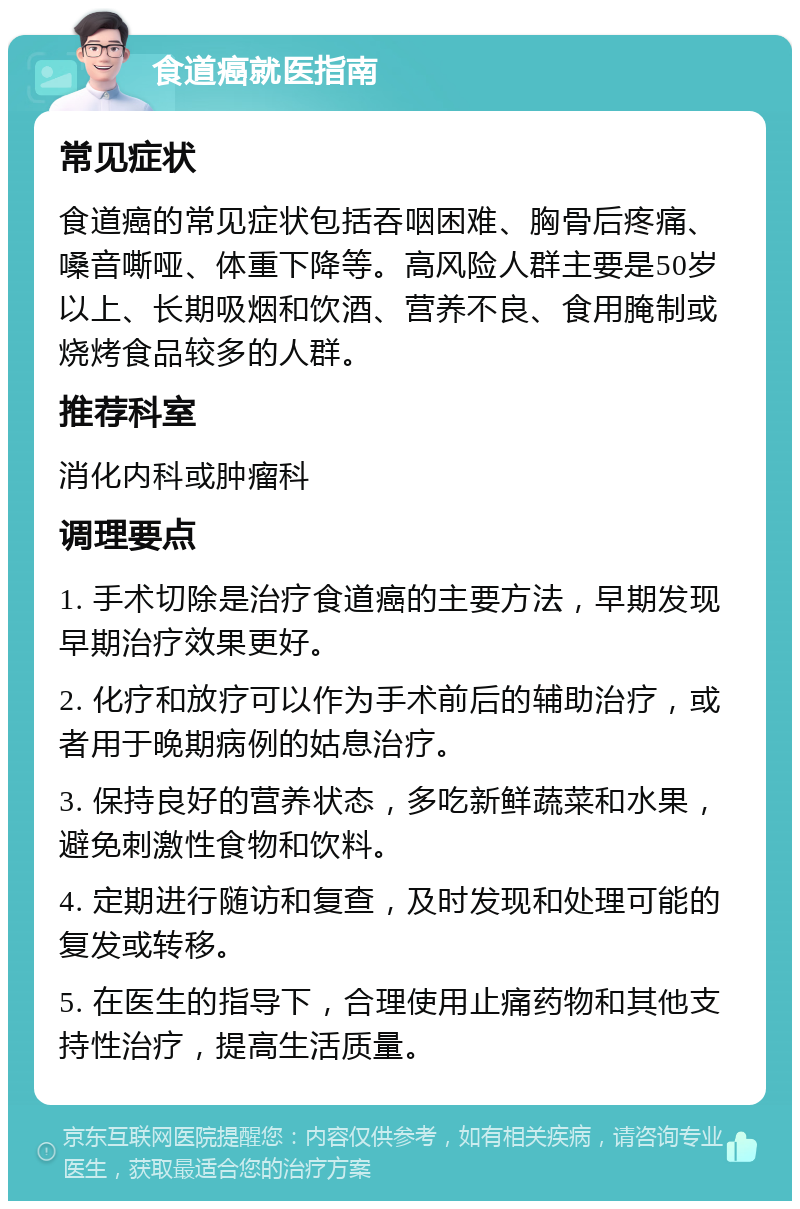 食道癌就医指南 常见症状 食道癌的常见症状包括吞咽困难、胸骨后疼痛、嗓音嘶哑、体重下降等。高风险人群主要是50岁以上、长期吸烟和饮酒、营养不良、食用腌制或烧烤食品较多的人群。 推荐科室 消化内科或肿瘤科 调理要点 1. 手术切除是治疗食道癌的主要方法，早期发现早期治疗效果更好。 2. 化疗和放疗可以作为手术前后的辅助治疗，或者用于晚期病例的姑息治疗。 3. 保持良好的营养状态，多吃新鲜蔬菜和水果，避免刺激性食物和饮料。 4. 定期进行随访和复查，及时发现和处理可能的复发或转移。 5. 在医生的指导下，合理使用止痛药物和其他支持性治疗，提高生活质量。