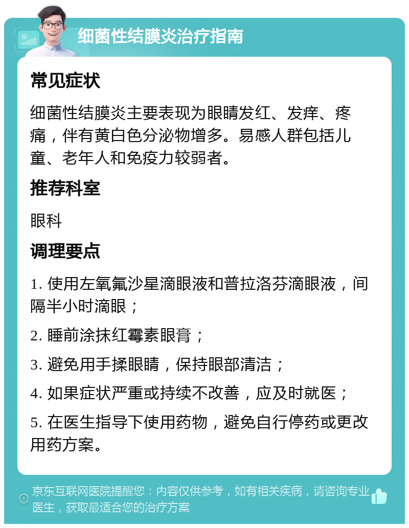 细菌性结膜炎治疗指南 常见症状 细菌性结膜炎主要表现为眼睛发红、发痒、疼痛，伴有黄白色分泌物增多。易感人群包括儿童、老年人和免疫力较弱者。 推荐科室 眼科 调理要点 1. 使用左氧氟沙星滴眼液和普拉洛芬滴眼液，间隔半小时滴眼； 2. 睡前涂抹红霉素眼膏； 3. 避免用手揉眼睛，保持眼部清洁； 4. 如果症状严重或持续不改善，应及时就医； 5. 在医生指导下使用药物，避免自行停药或更改用药方案。