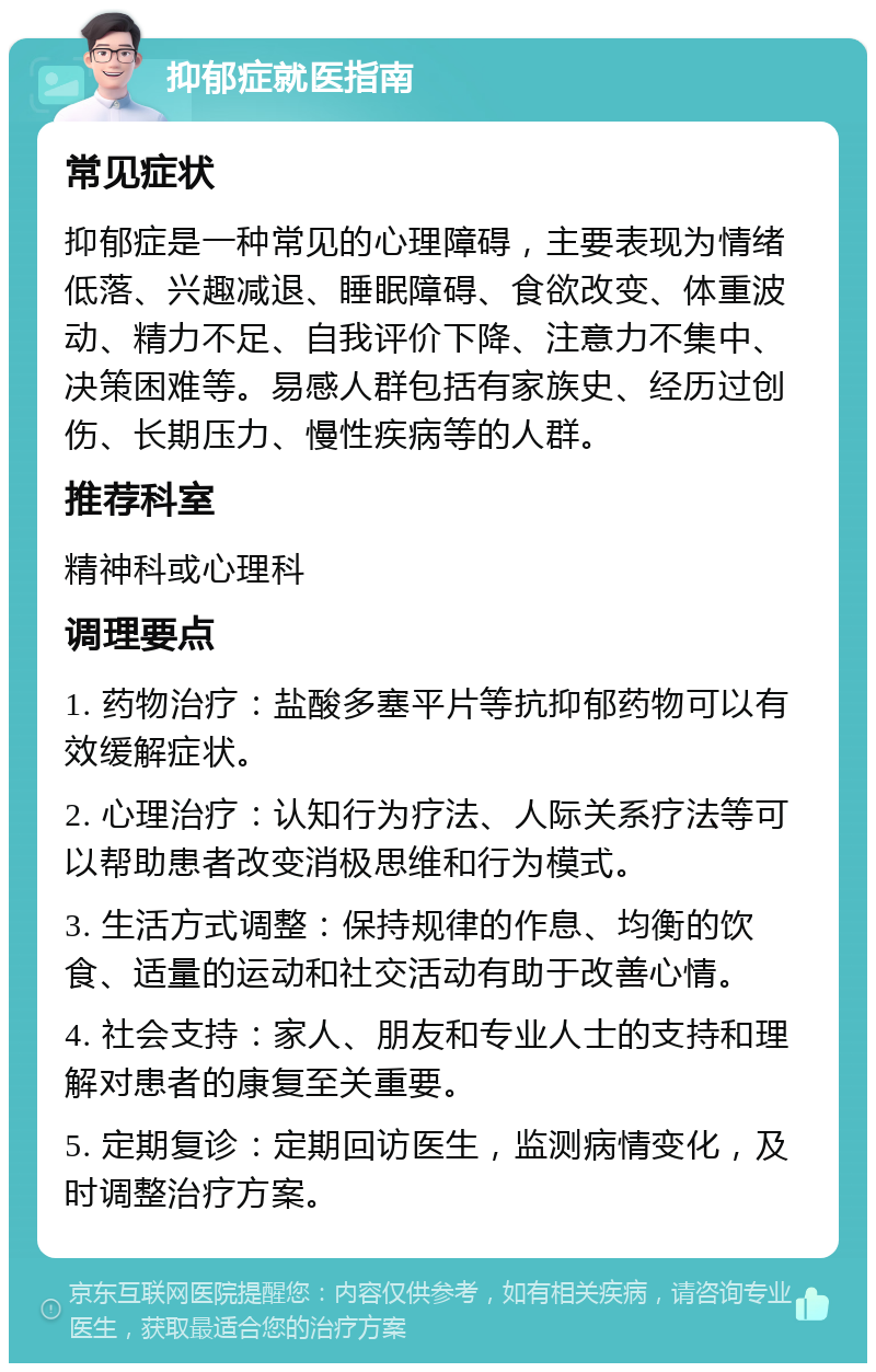 抑郁症就医指南 常见症状 抑郁症是一种常见的心理障碍，主要表现为情绪低落、兴趣减退、睡眠障碍、食欲改变、体重波动、精力不足、自我评价下降、注意力不集中、决策困难等。易感人群包括有家族史、经历过创伤、长期压力、慢性疾病等的人群。 推荐科室 精神科或心理科 调理要点 1. 药物治疗：盐酸多塞平片等抗抑郁药物可以有效缓解症状。 2. 心理治疗：认知行为疗法、人际关系疗法等可以帮助患者改变消极思维和行为模式。 3. 生活方式调整：保持规律的作息、均衡的饮食、适量的运动和社交活动有助于改善心情。 4. 社会支持：家人、朋友和专业人士的支持和理解对患者的康复至关重要。 5. 定期复诊：定期回访医生，监测病情变化，及时调整治疗方案。