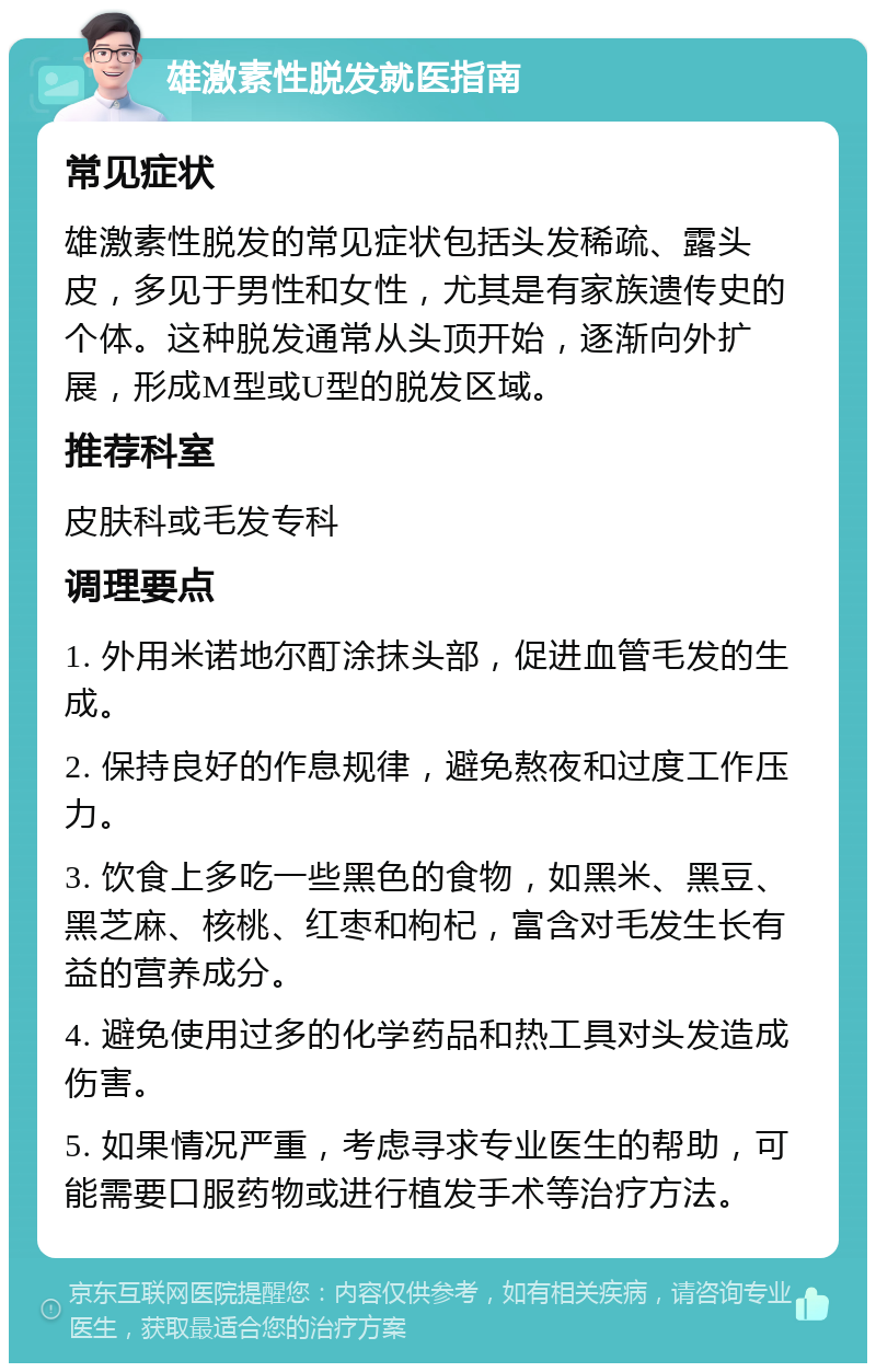 雄激素性脱发就医指南 常见症状 雄激素性脱发的常见症状包括头发稀疏、露头皮，多见于男性和女性，尤其是有家族遗传史的个体。这种脱发通常从头顶开始，逐渐向外扩展，形成M型或U型的脱发区域。 推荐科室 皮肤科或毛发专科 调理要点 1. 外用米诺地尔酊涂抹头部，促进血管毛发的生成。 2. 保持良好的作息规律，避免熬夜和过度工作压力。 3. 饮食上多吃一些黑色的食物，如黑米、黑豆、黑芝麻、核桃、红枣和枸杞，富含对毛发生长有益的营养成分。 4. 避免使用过多的化学药品和热工具对头发造成伤害。 5. 如果情况严重，考虑寻求专业医生的帮助，可能需要口服药物或进行植发手术等治疗方法。