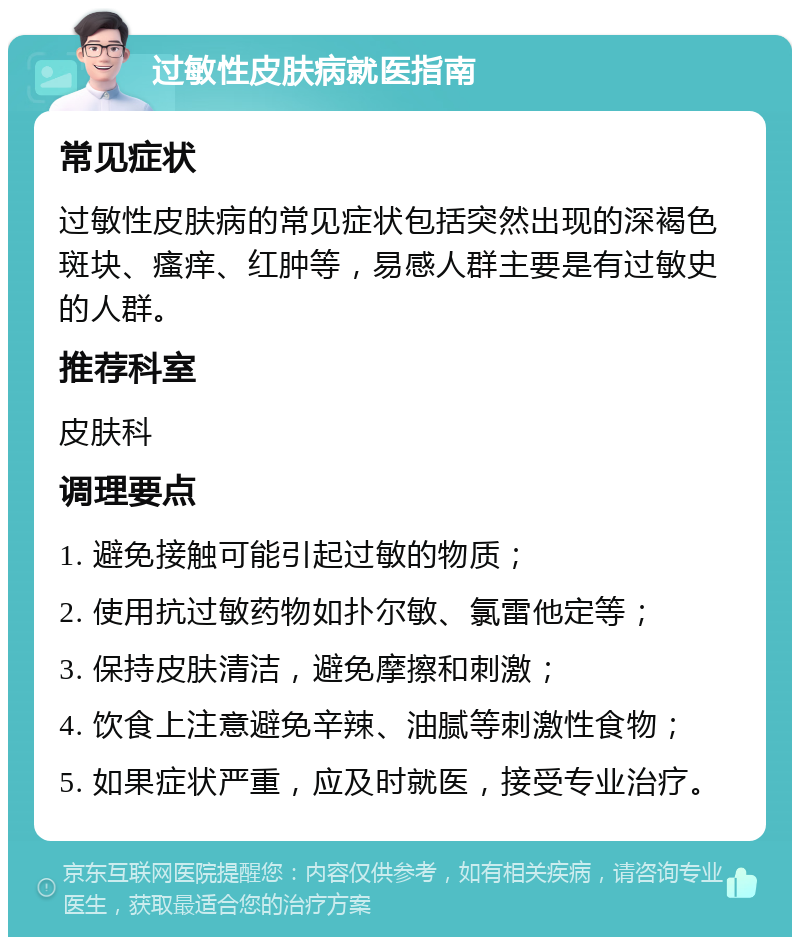 过敏性皮肤病就医指南 常见症状 过敏性皮肤病的常见症状包括突然出现的深褐色斑块、瘙痒、红肿等，易感人群主要是有过敏史的人群。 推荐科室 皮肤科 调理要点 1. 避免接触可能引起过敏的物质； 2. 使用抗过敏药物如扑尔敏、氯雷他定等； 3. 保持皮肤清洁，避免摩擦和刺激； 4. 饮食上注意避免辛辣、油腻等刺激性食物； 5. 如果症状严重，应及时就医，接受专业治疗。