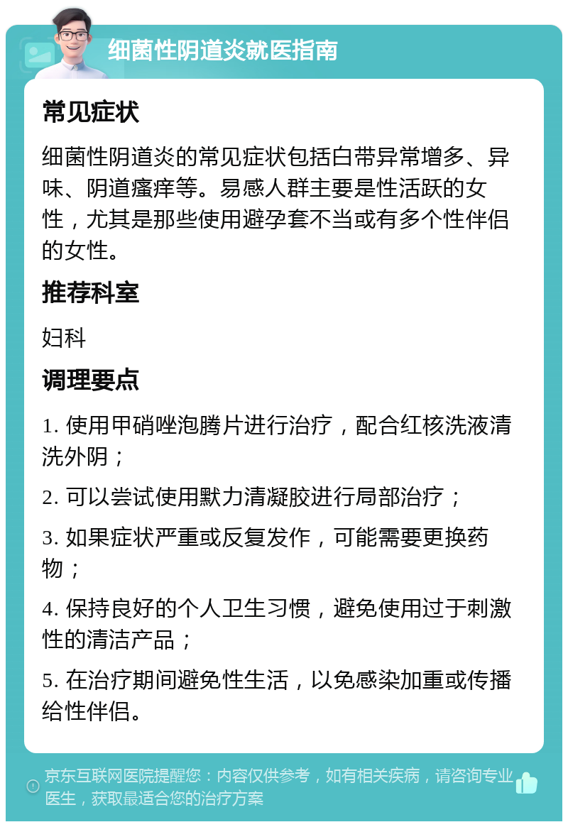 细菌性阴道炎就医指南 常见症状 细菌性阴道炎的常见症状包括白带异常增多、异味、阴道瘙痒等。易感人群主要是性活跃的女性，尤其是那些使用避孕套不当或有多个性伴侣的女性。 推荐科室 妇科 调理要点 1. 使用甲硝唑泡腾片进行治疗，配合红核洗液清洗外阴； 2. 可以尝试使用默力清凝胶进行局部治疗； 3. 如果症状严重或反复发作，可能需要更换药物； 4. 保持良好的个人卫生习惯，避免使用过于刺激性的清洁产品； 5. 在治疗期间避免性生活，以免感染加重或传播给性伴侣。