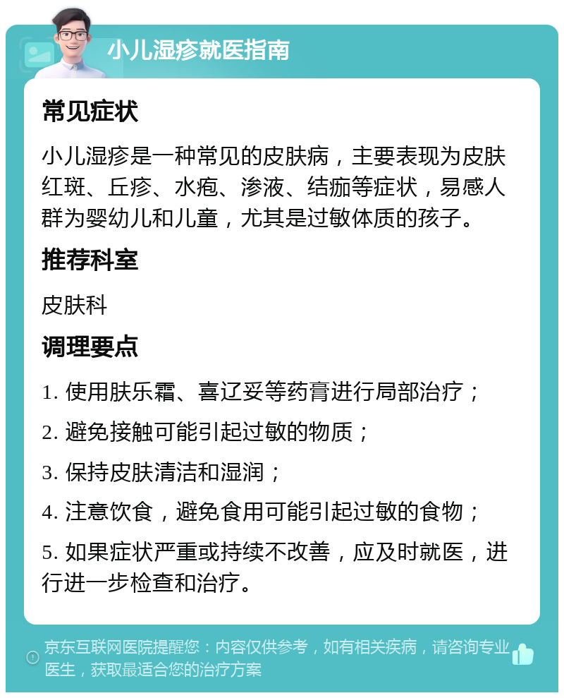 小儿湿疹就医指南 常见症状 小儿湿疹是一种常见的皮肤病，主要表现为皮肤红斑、丘疹、水疱、渗液、结痂等症状，易感人群为婴幼儿和儿童，尤其是过敏体质的孩子。 推荐科室 皮肤科 调理要点 1. 使用肤乐霜、喜辽妥等药膏进行局部治疗； 2. 避免接触可能引起过敏的物质； 3. 保持皮肤清洁和湿润； 4. 注意饮食，避免食用可能引起过敏的食物； 5. 如果症状严重或持续不改善，应及时就医，进行进一步检查和治疗。