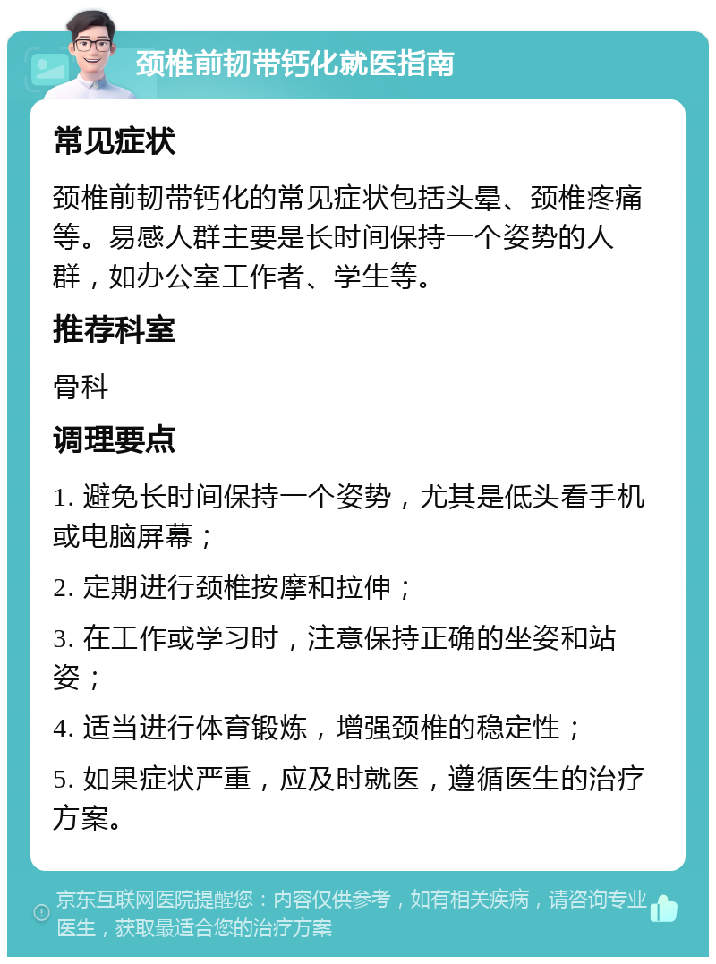 颈椎前韧带钙化就医指南 常见症状 颈椎前韧带钙化的常见症状包括头晕、颈椎疼痛等。易感人群主要是长时间保持一个姿势的人群，如办公室工作者、学生等。 推荐科室 骨科 调理要点 1. 避免长时间保持一个姿势，尤其是低头看手机或电脑屏幕； 2. 定期进行颈椎按摩和拉伸； 3. 在工作或学习时，注意保持正确的坐姿和站姿； 4. 适当进行体育锻炼，增强颈椎的稳定性； 5. 如果症状严重，应及时就医，遵循医生的治疗方案。