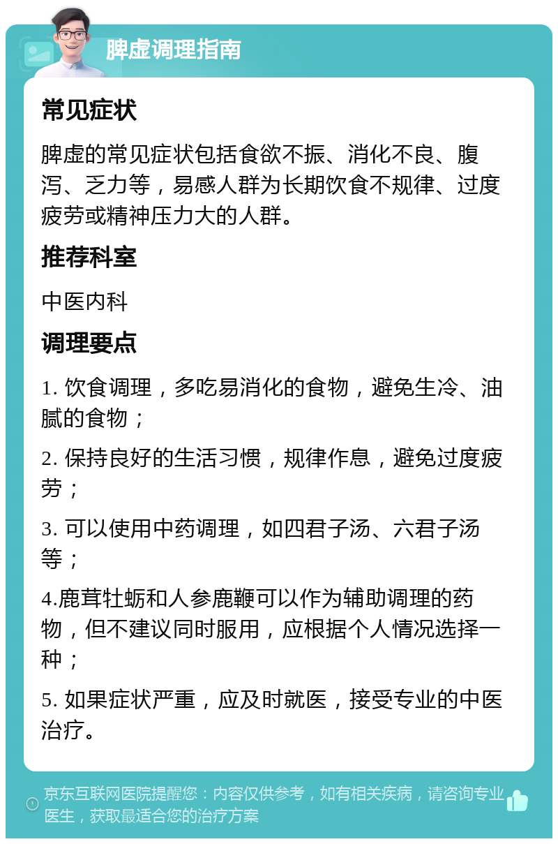 脾虚调理指南 常见症状 脾虚的常见症状包括食欲不振、消化不良、腹泻、乏力等，易感人群为长期饮食不规律、过度疲劳或精神压力大的人群。 推荐科室 中医内科 调理要点 1. 饮食调理，多吃易消化的食物，避免生冷、油腻的食物； 2. 保持良好的生活习惯，规律作息，避免过度疲劳； 3. 可以使用中药调理，如四君子汤、六君子汤等； 4.鹿茸牡蛎和人参鹿鞭可以作为辅助调理的药物，但不建议同时服用，应根据个人情况选择一种； 5. 如果症状严重，应及时就医，接受专业的中医治疗。