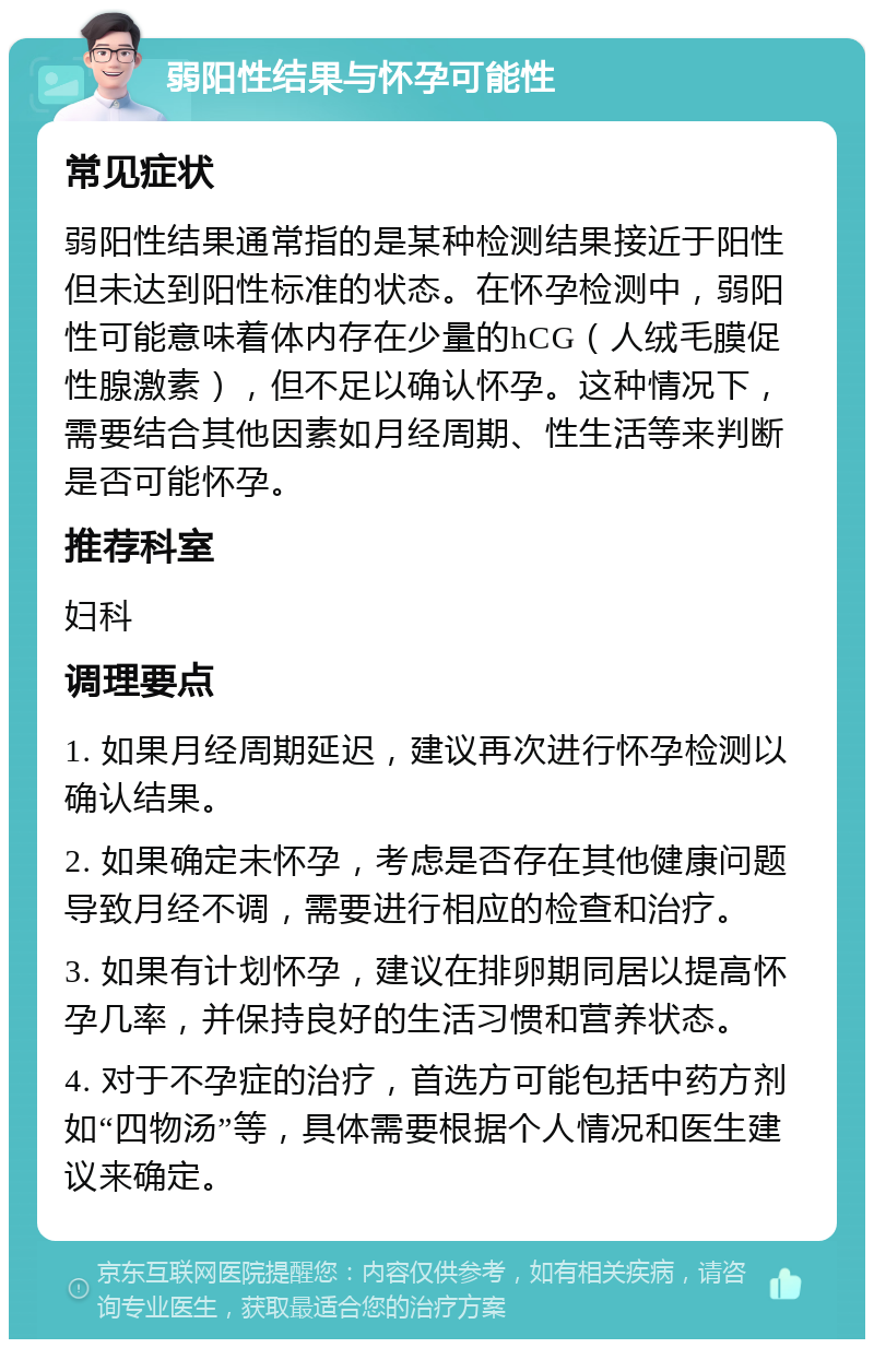 弱阳性结果与怀孕可能性 常见症状 弱阳性结果通常指的是某种检测结果接近于阳性但未达到阳性标准的状态。在怀孕检测中，弱阳性可能意味着体内存在少量的hCG（人绒毛膜促性腺激素），但不足以确认怀孕。这种情况下，需要结合其他因素如月经周期、性生活等来判断是否可能怀孕。 推荐科室 妇科 调理要点 1. 如果月经周期延迟，建议再次进行怀孕检测以确认结果。 2. 如果确定未怀孕，考虑是否存在其他健康问题导致月经不调，需要进行相应的检查和治疗。 3. 如果有计划怀孕，建议在排卵期同居以提高怀孕几率，并保持良好的生活习惯和营养状态。 4. 对于不孕症的治疗，首选方可能包括中药方剂如“四物汤”等，具体需要根据个人情况和医生建议来确定。