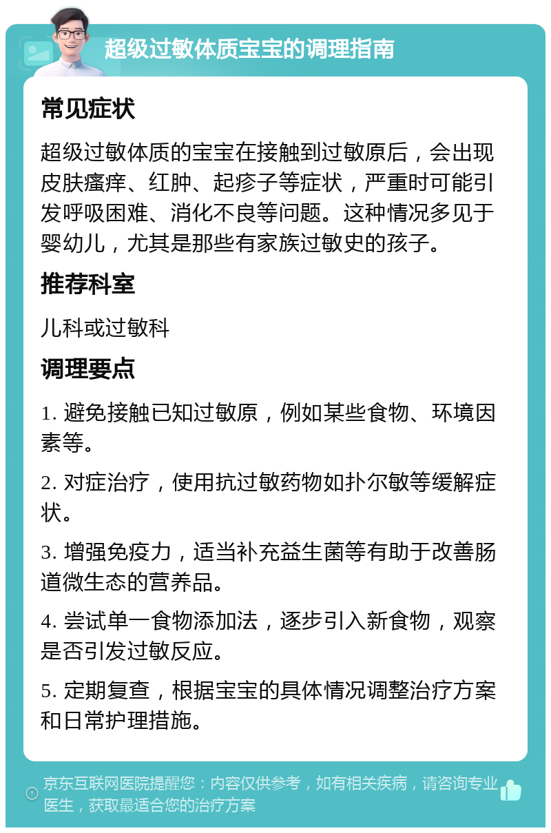 超级过敏体质宝宝的调理指南 常见症状 超级过敏体质的宝宝在接触到过敏原后，会出现皮肤瘙痒、红肿、起疹子等症状，严重时可能引发呼吸困难、消化不良等问题。这种情况多见于婴幼儿，尤其是那些有家族过敏史的孩子。 推荐科室 儿科或过敏科 调理要点 1. 避免接触已知过敏原，例如某些食物、环境因素等。 2. 对症治疗，使用抗过敏药物如扑尔敏等缓解症状。 3. 增强免疫力，适当补充益生菌等有助于改善肠道微生态的营养品。 4. 尝试单一食物添加法，逐步引入新食物，观察是否引发过敏反应。 5. 定期复查，根据宝宝的具体情况调整治疗方案和日常护理措施。