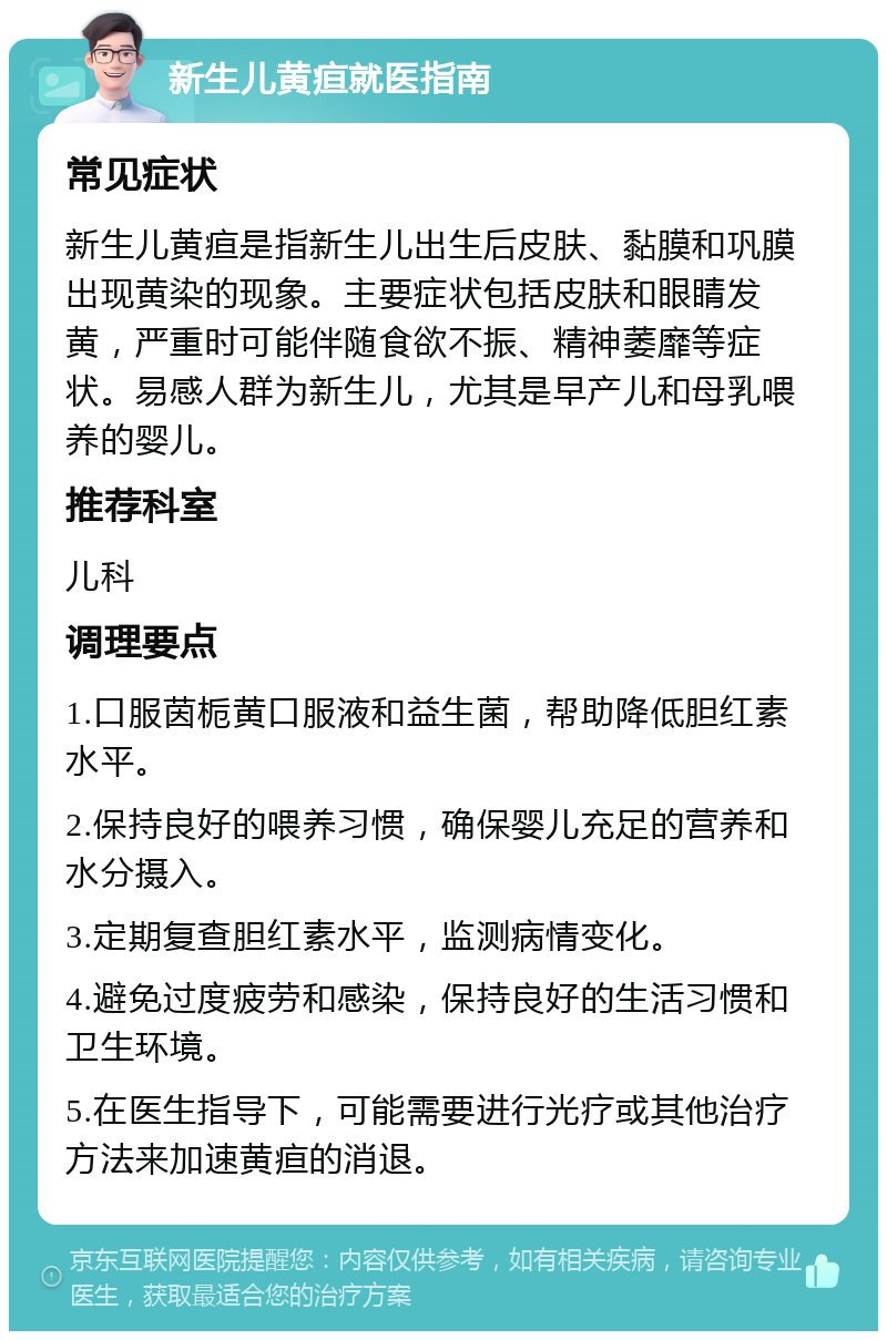 新生儿黄疸就医指南 常见症状 新生儿黄疸是指新生儿出生后皮肤、黏膜和巩膜出现黄染的现象。主要症状包括皮肤和眼睛发黄，严重时可能伴随食欲不振、精神萎靡等症状。易感人群为新生儿，尤其是早产儿和母乳喂养的婴儿。 推荐科室 儿科 调理要点 1.口服茵栀黄口服液和益生菌，帮助降低胆红素水平。 2.保持良好的喂养习惯，确保婴儿充足的营养和水分摄入。 3.定期复查胆红素水平，监测病情变化。 4.避免过度疲劳和感染，保持良好的生活习惯和卫生环境。 5.在医生指导下，可能需要进行光疗或其他治疗方法来加速黄疸的消退。