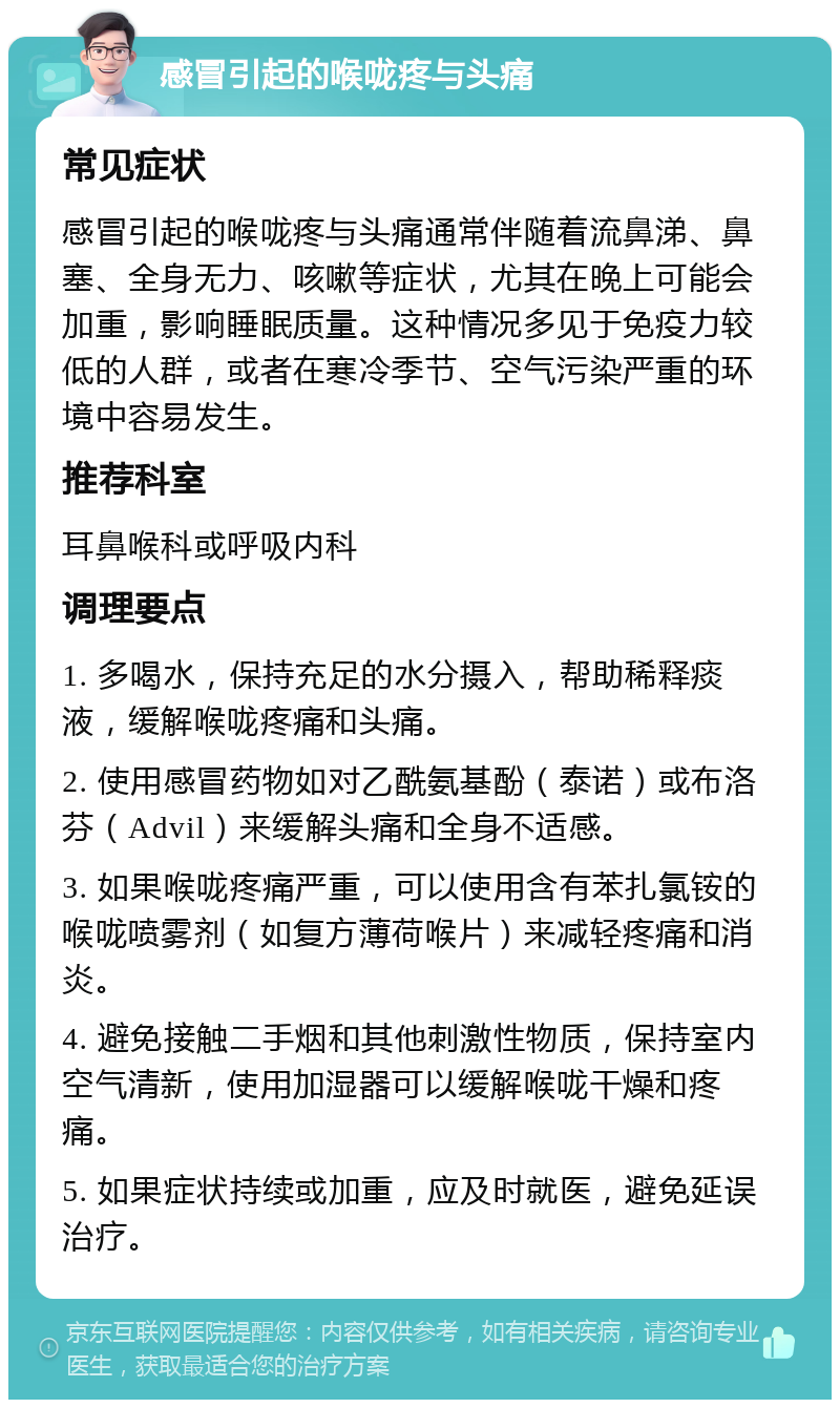 感冒引起的喉咙疼与头痛 常见症状 感冒引起的喉咙疼与头痛通常伴随着流鼻涕、鼻塞、全身无力、咳嗽等症状，尤其在晚上可能会加重，影响睡眠质量。这种情况多见于免疫力较低的人群，或者在寒冷季节、空气污染严重的环境中容易发生。 推荐科室 耳鼻喉科或呼吸内科 调理要点 1. 多喝水，保持充足的水分摄入，帮助稀释痰液，缓解喉咙疼痛和头痛。 2. 使用感冒药物如对乙酰氨基酚（泰诺）或布洛芬（Advil）来缓解头痛和全身不适感。 3. 如果喉咙疼痛严重，可以使用含有苯扎氯铵的喉咙喷雾剂（如复方薄荷喉片）来减轻疼痛和消炎。 4. 避免接触二手烟和其他刺激性物质，保持室内空气清新，使用加湿器可以缓解喉咙干燥和疼痛。 5. 如果症状持续或加重，应及时就医，避免延误治疗。