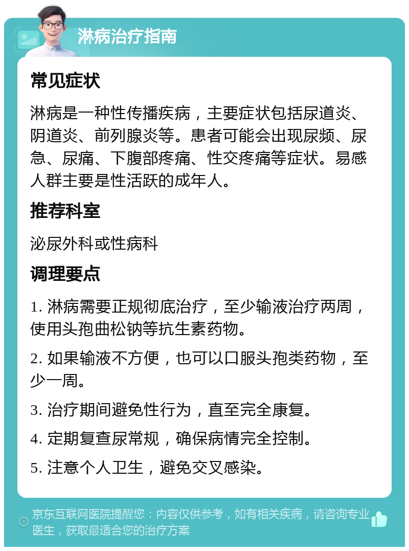 淋病治疗指南 常见症状 淋病是一种性传播疾病，主要症状包括尿道炎、阴道炎、前列腺炎等。患者可能会出现尿频、尿急、尿痛、下腹部疼痛、性交疼痛等症状。易感人群主要是性活跃的成年人。 推荐科室 泌尿外科或性病科 调理要点 1. 淋病需要正规彻底治疗，至少输液治疗两周，使用头孢曲松钠等抗生素药物。 2. 如果输液不方便，也可以口服头孢类药物，至少一周。 3. 治疗期间避免性行为，直至完全康复。 4. 定期复查尿常规，确保病情完全控制。 5. 注意个人卫生，避免交叉感染。