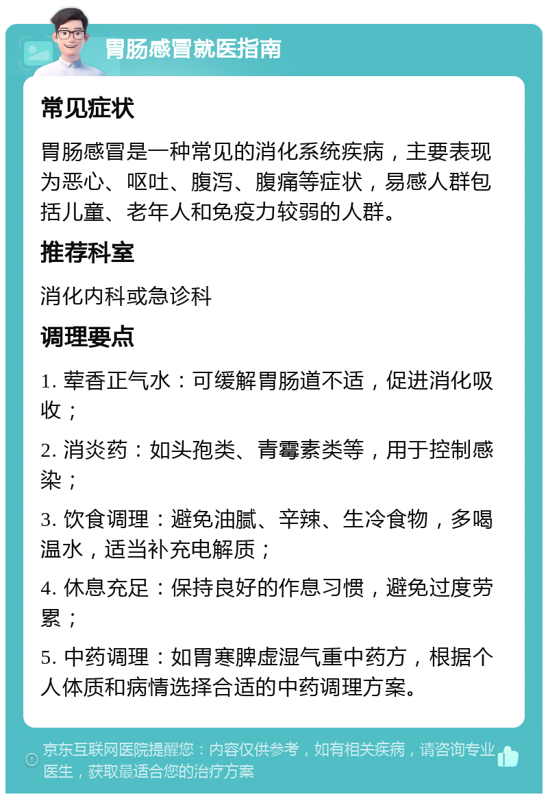 胃肠感冒就医指南 常见症状 胃肠感冒是一种常见的消化系统疾病，主要表现为恶心、呕吐、腹泻、腹痛等症状，易感人群包括儿童、老年人和免疫力较弱的人群。 推荐科室 消化内科或急诊科 调理要点 1. 荤香正气水：可缓解胃肠道不适，促进消化吸收； 2. 消炎药：如头孢类、青霉素类等，用于控制感染； 3. 饮食调理：避免油腻、辛辣、生冷食物，多喝温水，适当补充电解质； 4. 休息充足：保持良好的作息习惯，避免过度劳累； 5. 中药调理：如胃寒脾虚湿气重中药方，根据个人体质和病情选择合适的中药调理方案。