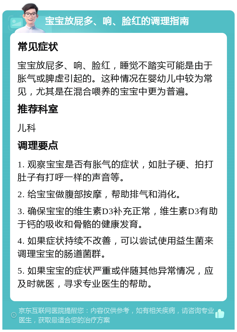 宝宝放屁多、响、脸红的调理指南 常见症状 宝宝放屁多、响、脸红，睡觉不踏实可能是由于胀气或脾虚引起的。这种情况在婴幼儿中较为常见，尤其是在混合喂养的宝宝中更为普遍。 推荐科室 儿科 调理要点 1. 观察宝宝是否有胀气的症状，如肚子硬、拍打肚子有打呼一样的声音等。 2. 给宝宝做腹部按摩，帮助排气和消化。 3. 确保宝宝的维生素D3补充正常，维生素D3有助于钙的吸收和骨骼的健康发育。 4. 如果症状持续不改善，可以尝试使用益生菌来调理宝宝的肠道菌群。 5. 如果宝宝的症状严重或伴随其他异常情况，应及时就医，寻求专业医生的帮助。