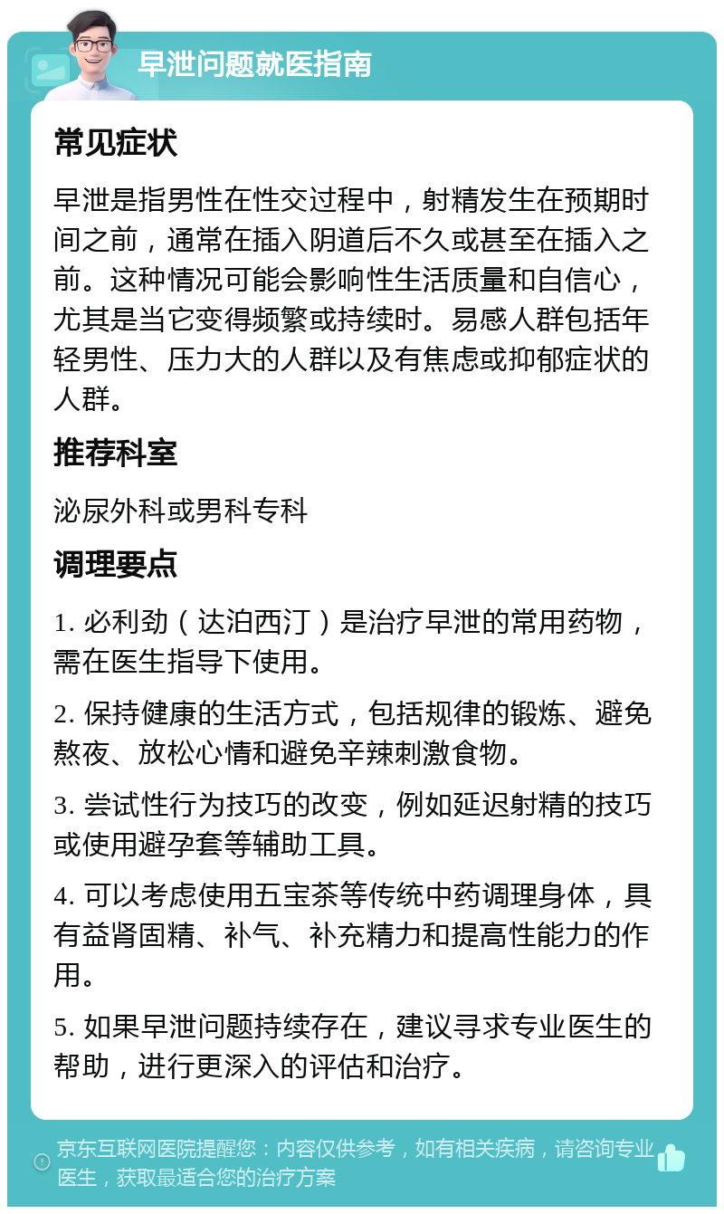 早泄问题就医指南 常见症状 早泄是指男性在性交过程中，射精发生在预期时间之前，通常在插入阴道后不久或甚至在插入之前。这种情况可能会影响性生活质量和自信心，尤其是当它变得频繁或持续时。易感人群包括年轻男性、压力大的人群以及有焦虑或抑郁症状的人群。 推荐科室 泌尿外科或男科专科 调理要点 1. 必利劲（达泊西汀）是治疗早泄的常用药物，需在医生指导下使用。 2. 保持健康的生活方式，包括规律的锻炼、避免熬夜、放松心情和避免辛辣刺激食物。 3. 尝试性行为技巧的改变，例如延迟射精的技巧或使用避孕套等辅助工具。 4. 可以考虑使用五宝茶等传统中药调理身体，具有益肾固精、补气、补充精力和提高性能力的作用。 5. 如果早泄问题持续存在，建议寻求专业医生的帮助，进行更深入的评估和治疗。