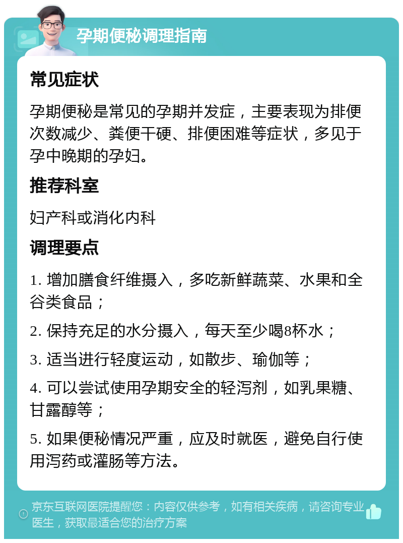 孕期便秘调理指南 常见症状 孕期便秘是常见的孕期并发症，主要表现为排便次数减少、粪便干硬、排便困难等症状，多见于孕中晚期的孕妇。 推荐科室 妇产科或消化内科 调理要点 1. 增加膳食纤维摄入，多吃新鲜蔬菜、水果和全谷类食品； 2. 保持充足的水分摄入，每天至少喝8杯水； 3. 适当进行轻度运动，如散步、瑜伽等； 4. 可以尝试使用孕期安全的轻泻剂，如乳果糖、甘露醇等； 5. 如果便秘情况严重，应及时就医，避免自行使用泻药或灌肠等方法。