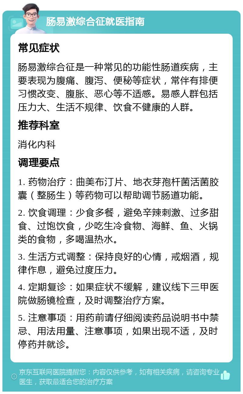 肠易激综合征就医指南 常见症状 肠易激综合征是一种常见的功能性肠道疾病，主要表现为腹痛、腹泻、便秘等症状，常伴有排便习惯改变、腹胀、恶心等不适感。易感人群包括压力大、生活不规律、饮食不健康的人群。 推荐科室 消化内科 调理要点 1. 药物治疗：曲美布汀片、地衣芽孢杆菌活菌胶囊（整肠生）等药物可以帮助调节肠道功能。 2. 饮食调理：少食多餐，避免辛辣刺激、过多甜食、过饱饮食，少吃生冷食物、海鲜、鱼、火锅类的食物，多喝温热水。 3. 生活方式调整：保持良好的心情，戒烟酒，规律作息，避免过度压力。 4. 定期复诊：如果症状不缓解，建议线下三甲医院做肠镜检查，及时调整治疗方案。 5. 注意事项：用药前请仔细阅读药品说明书中禁忌、用法用量、注意事项，如果出现不适，及时停药并就诊。