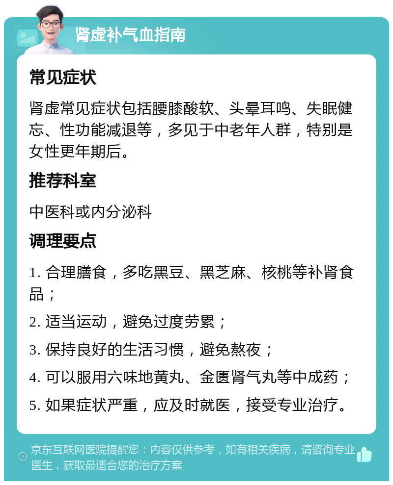 肾虚补气血指南 常见症状 肾虚常见症状包括腰膝酸软、头晕耳鸣、失眠健忘、性功能减退等，多见于中老年人群，特别是女性更年期后。 推荐科室 中医科或内分泌科 调理要点 1. 合理膳食，多吃黑豆、黑芝麻、核桃等补肾食品； 2. 适当运动，避免过度劳累； 3. 保持良好的生活习惯，避免熬夜； 4. 可以服用六味地黄丸、金匮肾气丸等中成药； 5. 如果症状严重，应及时就医，接受专业治疗。