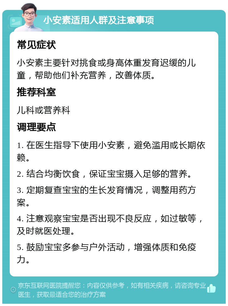 小安素适用人群及注意事项 常见症状 小安素主要针对挑食或身高体重发育迟缓的儿童，帮助他们补充营养，改善体质。 推荐科室 儿科或营养科 调理要点 1. 在医生指导下使用小安素，避免滥用或长期依赖。 2. 结合均衡饮食，保证宝宝摄入足够的营养。 3. 定期复查宝宝的生长发育情况，调整用药方案。 4. 注意观察宝宝是否出现不良反应，如过敏等，及时就医处理。 5. 鼓励宝宝多参与户外活动，增强体质和免疫力。