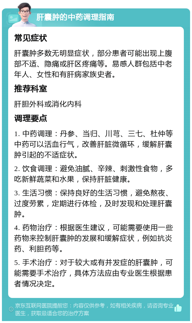 肝囊肿的中药调理指南 常见症状 肝囊肿多数无明显症状，部分患者可能出现上腹部不适、隐痛或肝区疼痛等。易感人群包括中老年人、女性和有肝病家族史者。 推荐科室 肝胆外科或消化内科 调理要点 1. 中药调理：丹参、当归、川芎、三七、杜仲等中药可以活血行气，改善肝脏微循环，缓解肝囊肿引起的不适症状。 2. 饮食调理：避免油腻、辛辣、刺激性食物，多吃新鲜蔬菜和水果，保持肝脏健康。 3. 生活习惯：保持良好的生活习惯，避免熬夜、过度劳累，定期进行体检，及时发现和处理肝囊肿。 4. 药物治疗：根据医生建议，可能需要使用一些药物来控制肝囊肿的发展和缓解症状，例如抗炎药、利胆药等。 5. 手术治疗：对于较大或有并发症的肝囊肿，可能需要手术治疗，具体方法应由专业医生根据患者情况决定。