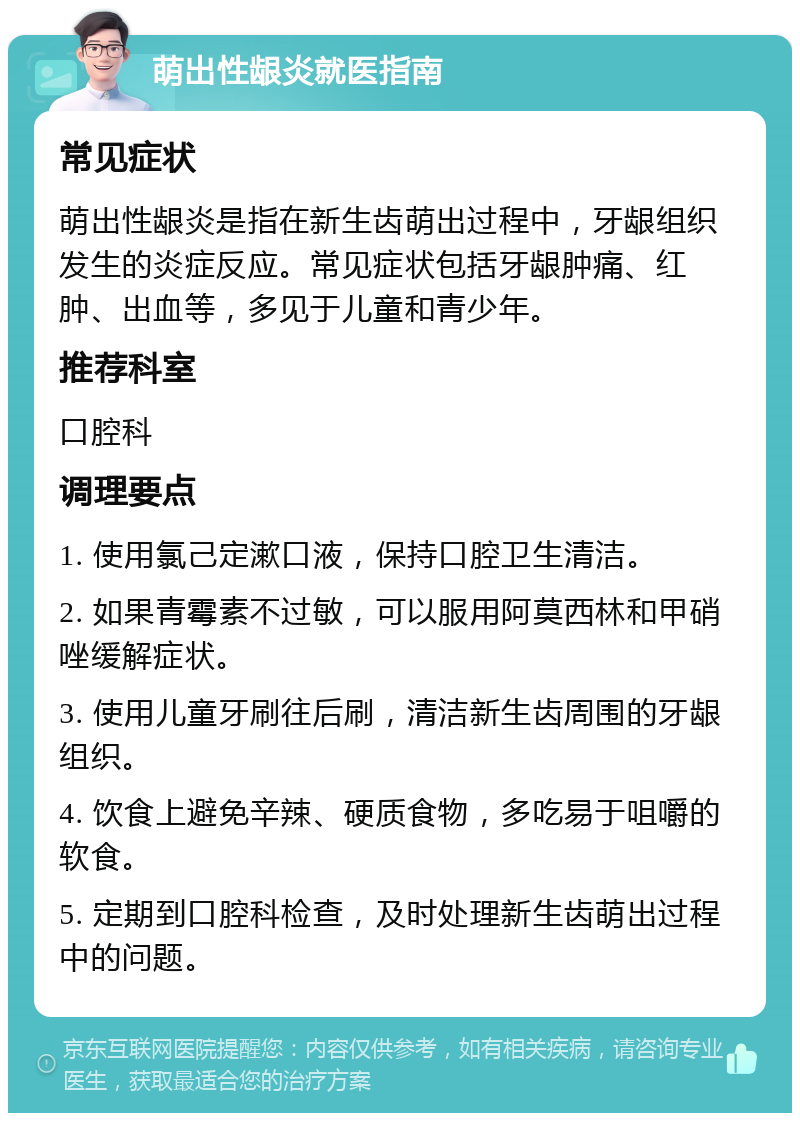 萌出性龈炎就医指南 常见症状 萌出性龈炎是指在新生齿萌出过程中，牙龈组织发生的炎症反应。常见症状包括牙龈肿痛、红肿、出血等，多见于儿童和青少年。 推荐科室 口腔科 调理要点 1. 使用氯己定漱口液，保持口腔卫生清洁。 2. 如果青霉素不过敏，可以服用阿莫西林和甲硝唑缓解症状。 3. 使用儿童牙刷往后刷，清洁新生齿周围的牙龈组织。 4. 饮食上避免辛辣、硬质食物，多吃易于咀嚼的软食。 5. 定期到口腔科检查，及时处理新生齿萌出过程中的问题。