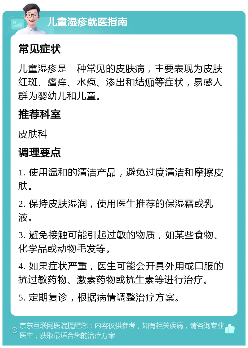 儿童湿疹就医指南 常见症状 儿童湿疹是一种常见的皮肤病，主要表现为皮肤红斑、瘙痒、水疱、渗出和结痂等症状，易感人群为婴幼儿和儿童。 推荐科室 皮肤科 调理要点 1. 使用温和的清洁产品，避免过度清洁和摩擦皮肤。 2. 保持皮肤湿润，使用医生推荐的保湿霜或乳液。 3. 避免接触可能引起过敏的物质，如某些食物、化学品或动物毛发等。 4. 如果症状严重，医生可能会开具外用或口服的抗过敏药物、激素药物或抗生素等进行治疗。 5. 定期复诊，根据病情调整治疗方案。