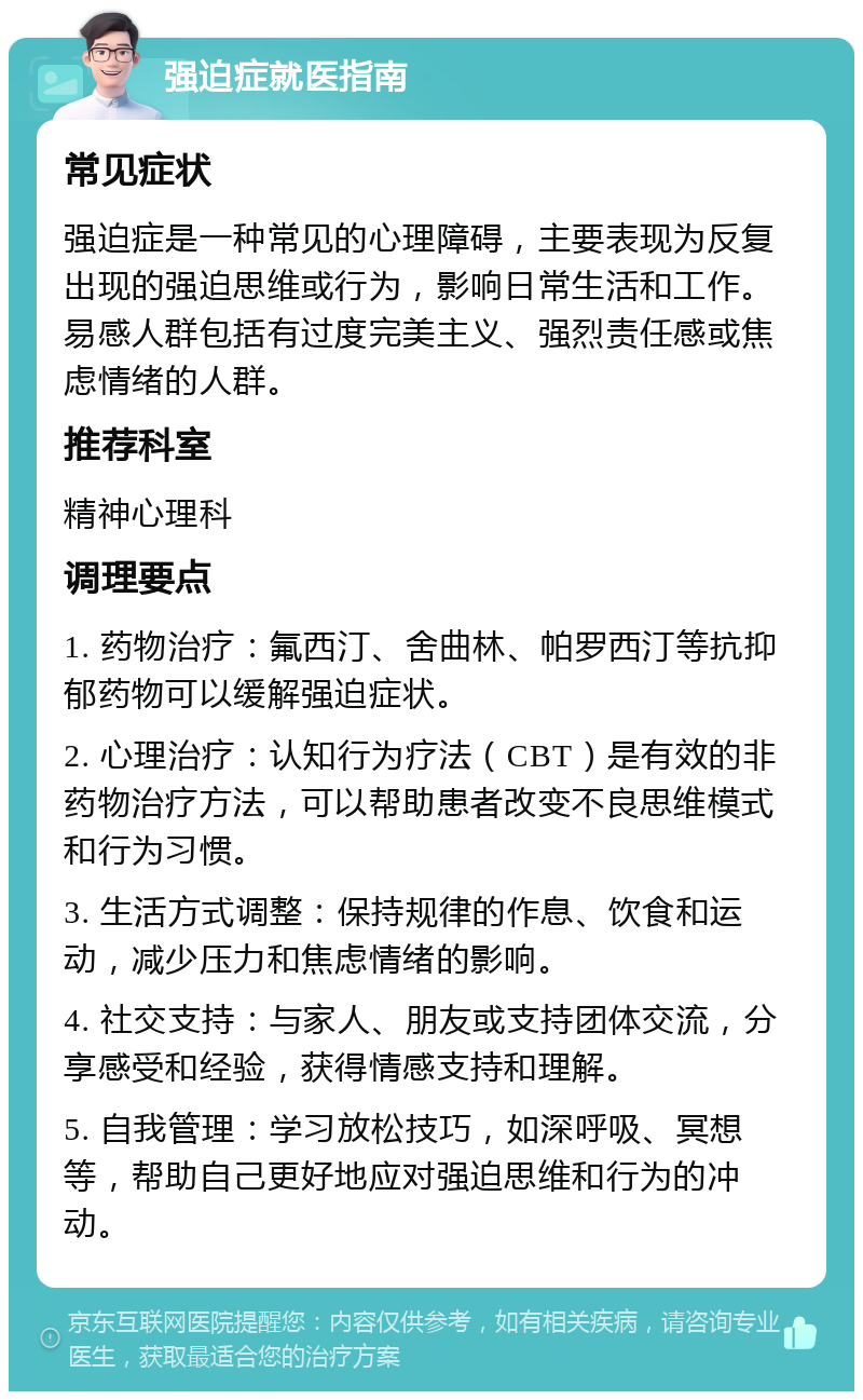 强迫症就医指南 常见症状 强迫症是一种常见的心理障碍，主要表现为反复出现的强迫思维或行为，影响日常生活和工作。易感人群包括有过度完美主义、强烈责任感或焦虑情绪的人群。 推荐科室 精神心理科 调理要点 1. 药物治疗：氟西汀、舍曲林、帕罗西汀等抗抑郁药物可以缓解强迫症状。 2. 心理治疗：认知行为疗法（CBT）是有效的非药物治疗方法，可以帮助患者改变不良思维模式和行为习惯。 3. 生活方式调整：保持规律的作息、饮食和运动，减少压力和焦虑情绪的影响。 4. 社交支持：与家人、朋友或支持团体交流，分享感受和经验，获得情感支持和理解。 5. 自我管理：学习放松技巧，如深呼吸、冥想等，帮助自己更好地应对强迫思维和行为的冲动。