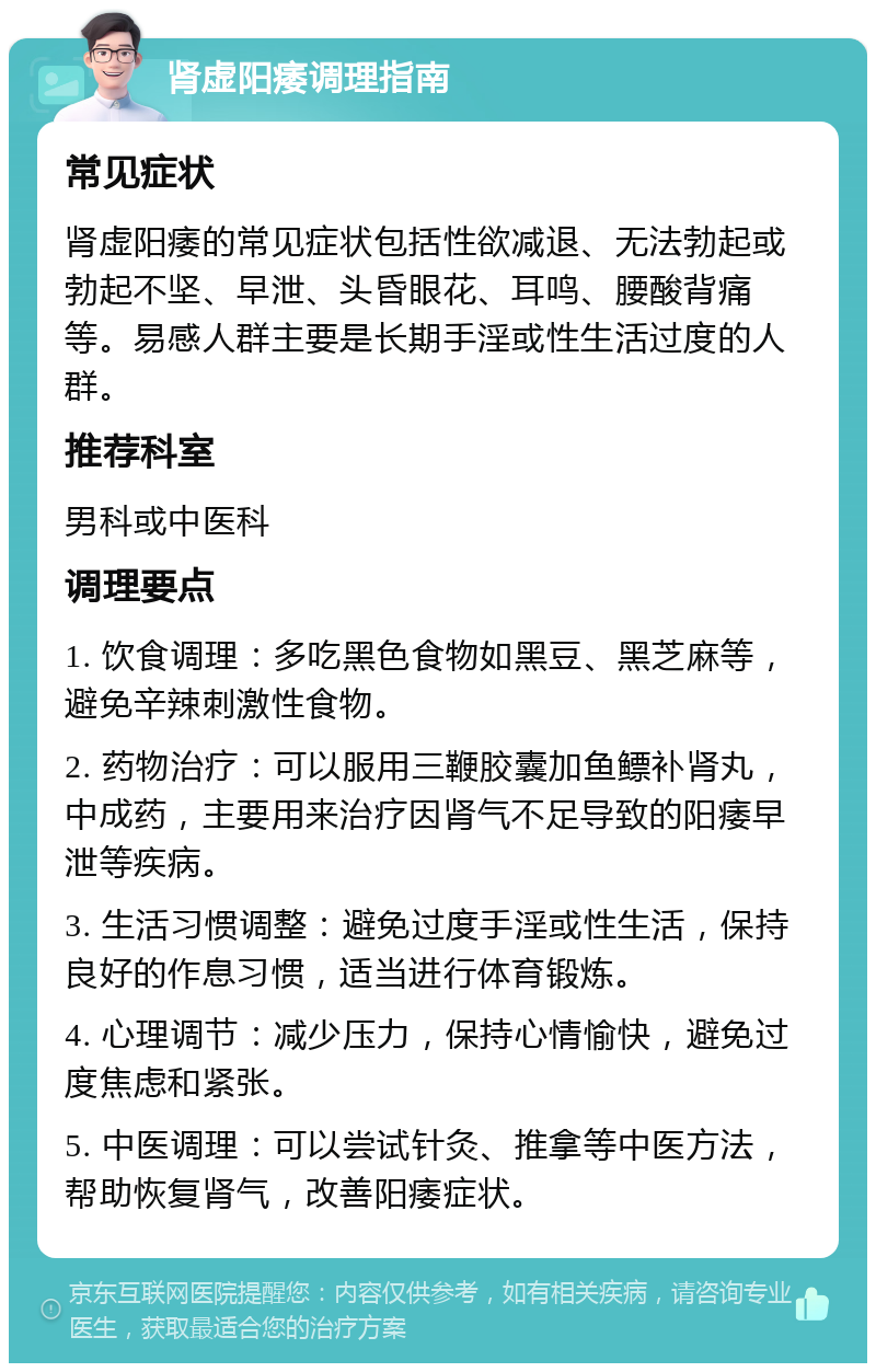 肾虚阳痿调理指南 常见症状 肾虚阳痿的常见症状包括性欲减退、无法勃起或勃起不坚、早泄、头昏眼花、耳鸣、腰酸背痛等。易感人群主要是长期手淫或性生活过度的人群。 推荐科室 男科或中医科 调理要点 1. 饮食调理：多吃黑色食物如黑豆、黑芝麻等，避免辛辣刺激性食物。 2. 药物治疗：可以服用三鞭胶囊加鱼鳔补肾丸，中成药，主要用来治疗因肾气不足导致的阳痿早泄等疾病。 3. 生活习惯调整：避免过度手淫或性生活，保持良好的作息习惯，适当进行体育锻炼。 4. 心理调节：减少压力，保持心情愉快，避免过度焦虑和紧张。 5. 中医调理：可以尝试针灸、推拿等中医方法，帮助恢复肾气，改善阳痿症状。