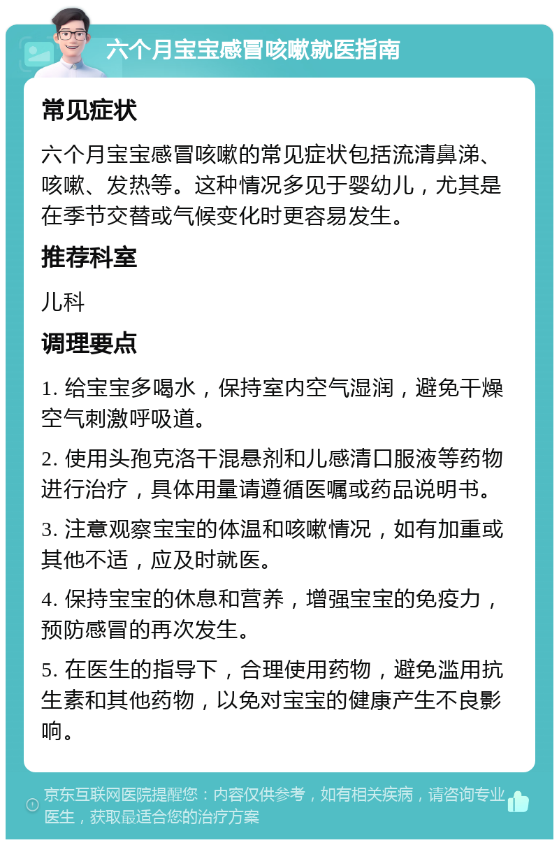 六个月宝宝感冒咳嗽就医指南 常见症状 六个月宝宝感冒咳嗽的常见症状包括流清鼻涕、咳嗽、发热等。这种情况多见于婴幼儿，尤其是在季节交替或气候变化时更容易发生。 推荐科室 儿科 调理要点 1. 给宝宝多喝水，保持室内空气湿润，避免干燥空气刺激呼吸道。 2. 使用头孢克洛干混悬剂和儿感清口服液等药物进行治疗，具体用量请遵循医嘱或药品说明书。 3. 注意观察宝宝的体温和咳嗽情况，如有加重或其他不适，应及时就医。 4. 保持宝宝的休息和营养，增强宝宝的免疫力，预防感冒的再次发生。 5. 在医生的指导下，合理使用药物，避免滥用抗生素和其他药物，以免对宝宝的健康产生不良影响。