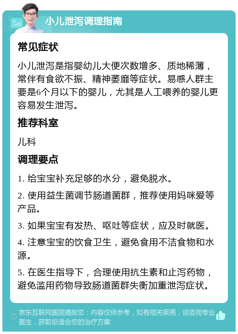 小儿泄泻调理指南 常见症状 小儿泄泻是指婴幼儿大便次数增多、质地稀薄，常伴有食欲不振、精神萎靡等症状。易感人群主要是6个月以下的婴儿，尤其是人工喂养的婴儿更容易发生泄泻。 推荐科室 儿科 调理要点 1. 给宝宝补充足够的水分，避免脱水。 2. 使用益生菌调节肠道菌群，推荐使用妈咪爱等产品。 3. 如果宝宝有发热、呕吐等症状，应及时就医。 4. 注意宝宝的饮食卫生，避免食用不洁食物和水源。 5. 在医生指导下，合理使用抗生素和止泻药物，避免滥用药物导致肠道菌群失衡加重泄泻症状。