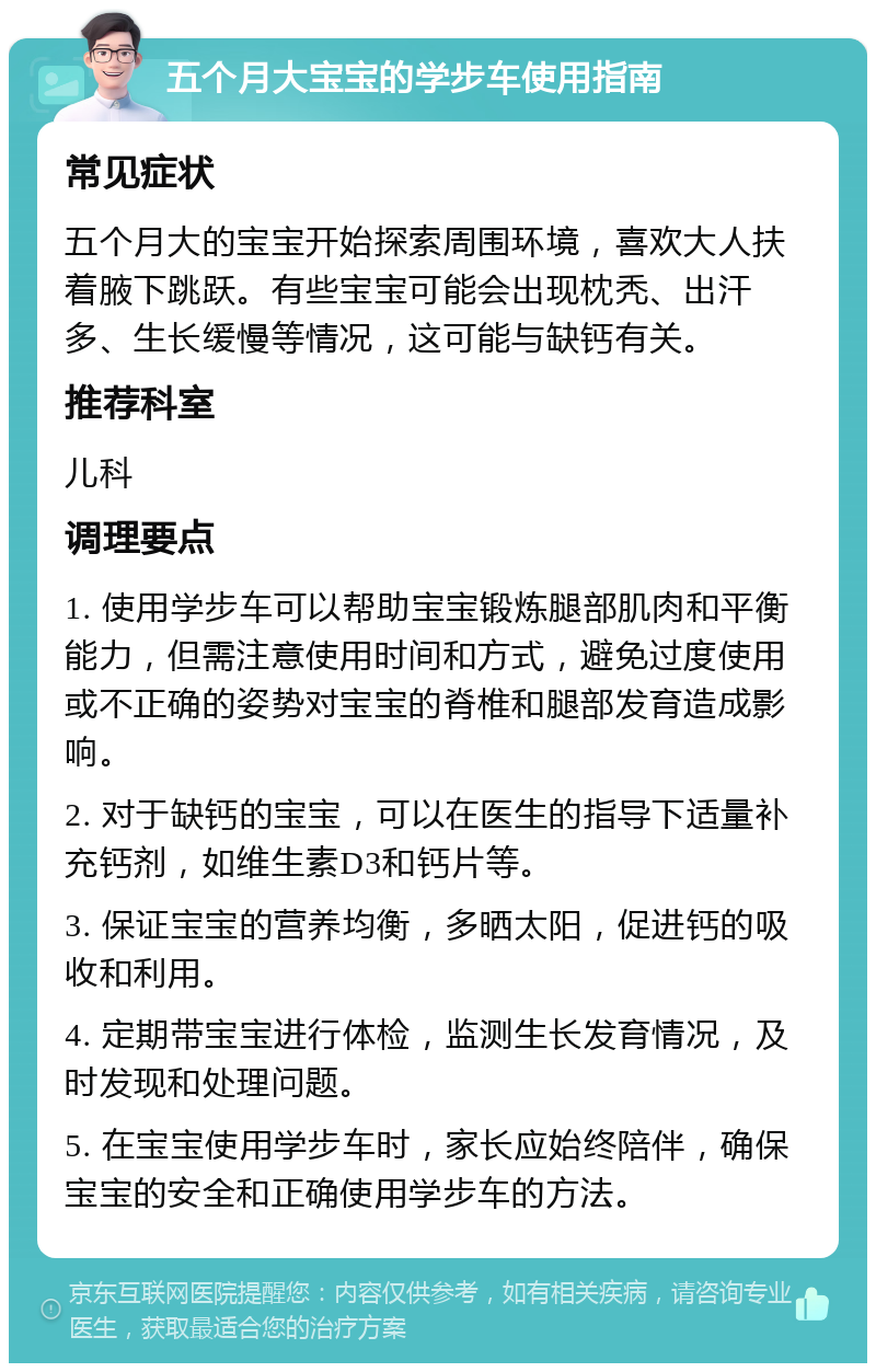 五个月大宝宝的学步车使用指南 常见症状 五个月大的宝宝开始探索周围环境，喜欢大人扶着腋下跳跃。有些宝宝可能会出现枕秃、出汗多、生长缓慢等情况，这可能与缺钙有关。 推荐科室 儿科 调理要点 1. 使用学步车可以帮助宝宝锻炼腿部肌肉和平衡能力，但需注意使用时间和方式，避免过度使用或不正确的姿势对宝宝的脊椎和腿部发育造成影响。 2. 对于缺钙的宝宝，可以在医生的指导下适量补充钙剂，如维生素D3和钙片等。 3. 保证宝宝的营养均衡，多晒太阳，促进钙的吸收和利用。 4. 定期带宝宝进行体检，监测生长发育情况，及时发现和处理问题。 5. 在宝宝使用学步车时，家长应始终陪伴，确保宝宝的安全和正确使用学步车的方法。