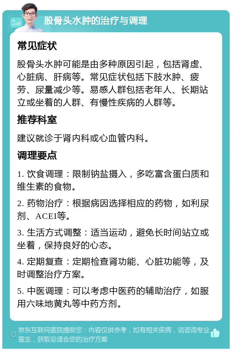 股骨头水肿的治疗与调理 常见症状 股骨头水肿可能是由多种原因引起，包括肾虚、心脏病、肝病等。常见症状包括下肢水肿、疲劳、尿量减少等。易感人群包括老年人、长期站立或坐着的人群、有慢性疾病的人群等。 推荐科室 建议就诊于肾内科或心血管内科。 调理要点 1. 饮食调理：限制钠盐摄入，多吃富含蛋白质和维生素的食物。 2. 药物治疗：根据病因选择相应的药物，如利尿剂、ACEI等。 3. 生活方式调整：适当运动，避免长时间站立或坐着，保持良好的心态。 4. 定期复查：定期检查肾功能、心脏功能等，及时调整治疗方案。 5. 中医调理：可以考虑中医药的辅助治疗，如服用六味地黄丸等中药方剂。