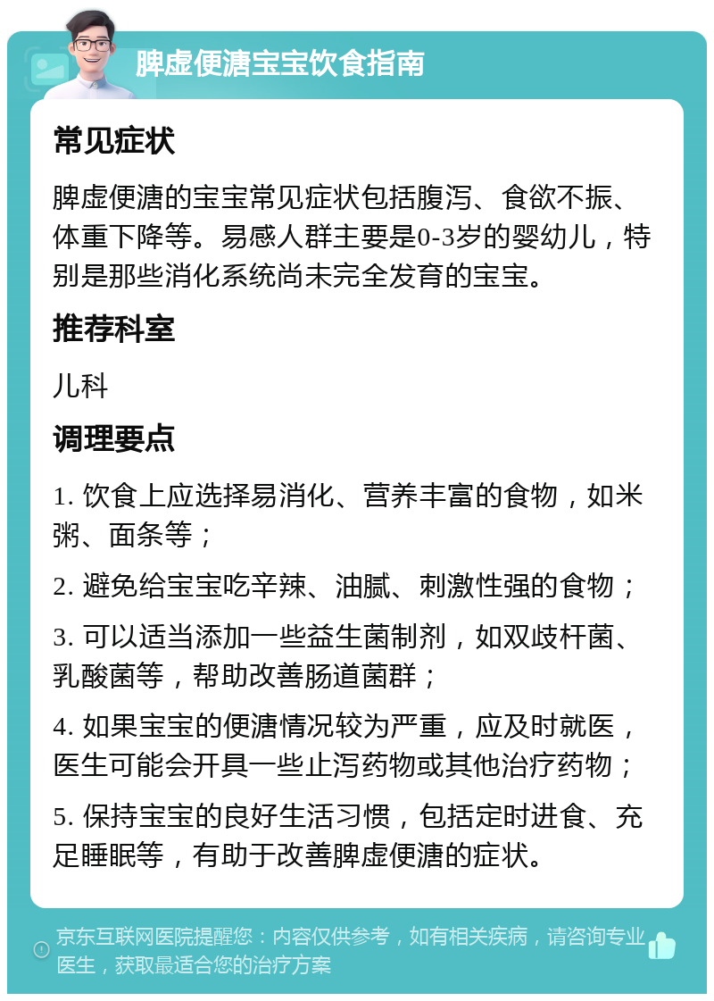 脾虚便溏宝宝饮食指南 常见症状 脾虚便溏的宝宝常见症状包括腹泻、食欲不振、体重下降等。易感人群主要是0-3岁的婴幼儿，特别是那些消化系统尚未完全发育的宝宝。 推荐科室 儿科 调理要点 1. 饮食上应选择易消化、营养丰富的食物，如米粥、面条等； 2. 避免给宝宝吃辛辣、油腻、刺激性强的食物； 3. 可以适当添加一些益生菌制剂，如双歧杆菌、乳酸菌等，帮助改善肠道菌群； 4. 如果宝宝的便溏情况较为严重，应及时就医，医生可能会开具一些止泻药物或其他治疗药物； 5. 保持宝宝的良好生活习惯，包括定时进食、充足睡眠等，有助于改善脾虚便溏的症状。