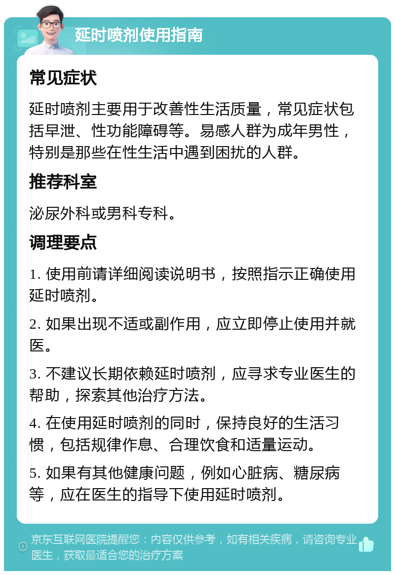 延时喷剂使用指南 常见症状 延时喷剂主要用于改善性生活质量，常见症状包括早泄、性功能障碍等。易感人群为成年男性，特别是那些在性生活中遇到困扰的人群。 推荐科室 泌尿外科或男科专科。 调理要点 1. 使用前请详细阅读说明书，按照指示正确使用延时喷剂。 2. 如果出现不适或副作用，应立即停止使用并就医。 3. 不建议长期依赖延时喷剂，应寻求专业医生的帮助，探索其他治疗方法。 4. 在使用延时喷剂的同时，保持良好的生活习惯，包括规律作息、合理饮食和适量运动。 5. 如果有其他健康问题，例如心脏病、糖尿病等，应在医生的指导下使用延时喷剂。