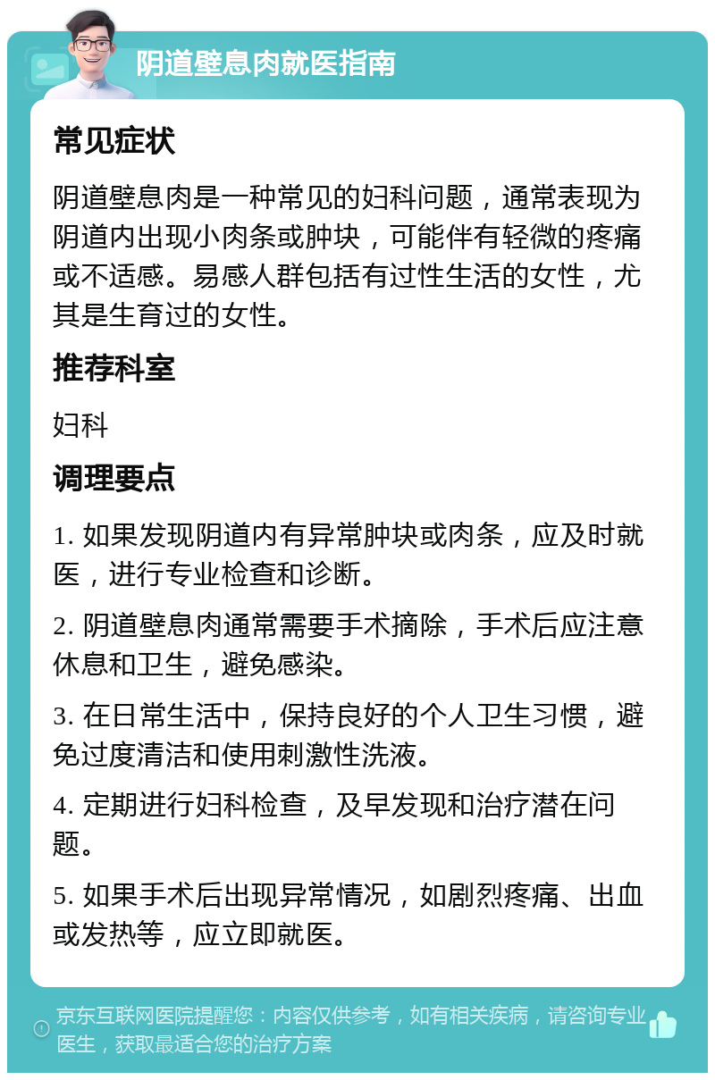 阴道壁息肉就医指南 常见症状 阴道壁息肉是一种常见的妇科问题，通常表现为阴道内出现小肉条或肿块，可能伴有轻微的疼痛或不适感。易感人群包括有过性生活的女性，尤其是生育过的女性。 推荐科室 妇科 调理要点 1. 如果发现阴道内有异常肿块或肉条，应及时就医，进行专业检查和诊断。 2. 阴道壁息肉通常需要手术摘除，手术后应注意休息和卫生，避免感染。 3. 在日常生活中，保持良好的个人卫生习惯，避免过度清洁和使用刺激性洗液。 4. 定期进行妇科检查，及早发现和治疗潜在问题。 5. 如果手术后出现异常情况，如剧烈疼痛、出血或发热等，应立即就医。