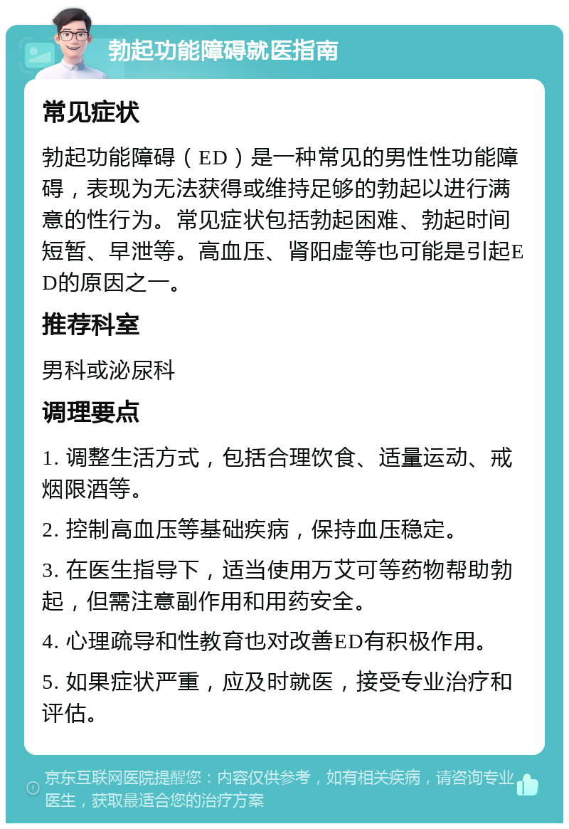 勃起功能障碍就医指南 常见症状 勃起功能障碍（ED）是一种常见的男性性功能障碍，表现为无法获得或维持足够的勃起以进行满意的性行为。常见症状包括勃起困难、勃起时间短暂、早泄等。高血压、肾阳虚等也可能是引起ED的原因之一。 推荐科室 男科或泌尿科 调理要点 1. 调整生活方式，包括合理饮食、适量运动、戒烟限酒等。 2. 控制高血压等基础疾病，保持血压稳定。 3. 在医生指导下，适当使用万艾可等药物帮助勃起，但需注意副作用和用药安全。 4. 心理疏导和性教育也对改善ED有积极作用。 5. 如果症状严重，应及时就医，接受专业治疗和评估。