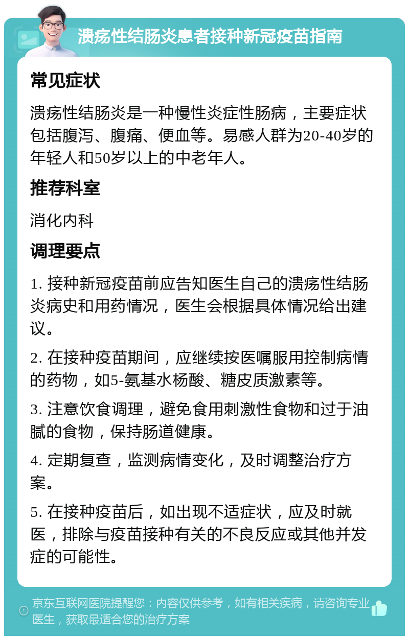 溃疡性结肠炎患者接种新冠疫苗指南 常见症状 溃疡性结肠炎是一种慢性炎症性肠病，主要症状包括腹泻、腹痛、便血等。易感人群为20-40岁的年轻人和50岁以上的中老年人。 推荐科室 消化内科 调理要点 1. 接种新冠疫苗前应告知医生自己的溃疡性结肠炎病史和用药情况，医生会根据具体情况给出建议。 2. 在接种疫苗期间，应继续按医嘱服用控制病情的药物，如5-氨基水杨酸、糖皮质激素等。 3. 注意饮食调理，避免食用刺激性食物和过于油腻的食物，保持肠道健康。 4. 定期复查，监测病情变化，及时调整治疗方案。 5. 在接种疫苗后，如出现不适症状，应及时就医，排除与疫苗接种有关的不良反应或其他并发症的可能性。