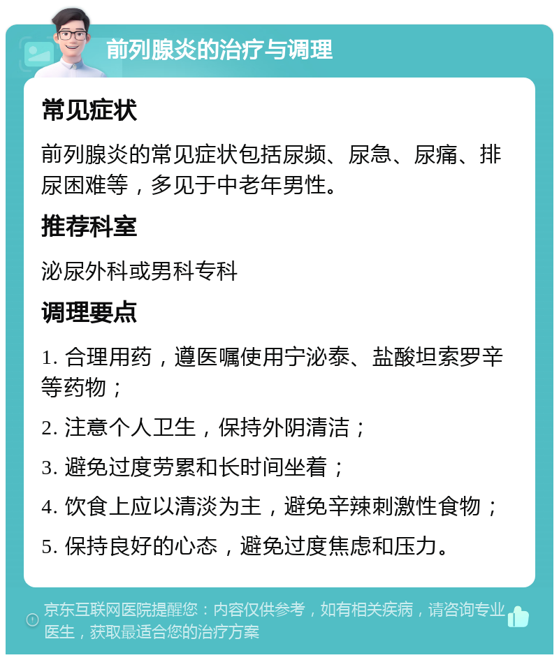 前列腺炎的治疗与调理 常见症状 前列腺炎的常见症状包括尿频、尿急、尿痛、排尿困难等，多见于中老年男性。 推荐科室 泌尿外科或男科专科 调理要点 1. 合理用药，遵医嘱使用宁泌泰、盐酸坦索罗辛等药物； 2. 注意个人卫生，保持外阴清洁； 3. 避免过度劳累和长时间坐着； 4. 饮食上应以清淡为主，避免辛辣刺激性食物； 5. 保持良好的心态，避免过度焦虑和压力。