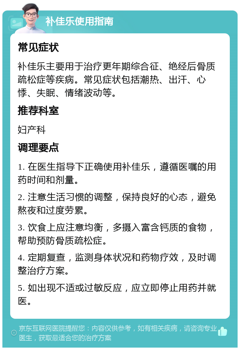 补佳乐使用指南 常见症状 补佳乐主要用于治疗更年期综合征、绝经后骨质疏松症等疾病。常见症状包括潮热、出汗、心悸、失眠、情绪波动等。 推荐科室 妇产科 调理要点 1. 在医生指导下正确使用补佳乐，遵循医嘱的用药时间和剂量。 2. 注意生活习惯的调整，保持良好的心态，避免熬夜和过度劳累。 3. 饮食上应注意均衡，多摄入富含钙质的食物，帮助预防骨质疏松症。 4. 定期复查，监测身体状况和药物疗效，及时调整治疗方案。 5. 如出现不适或过敏反应，应立即停止用药并就医。