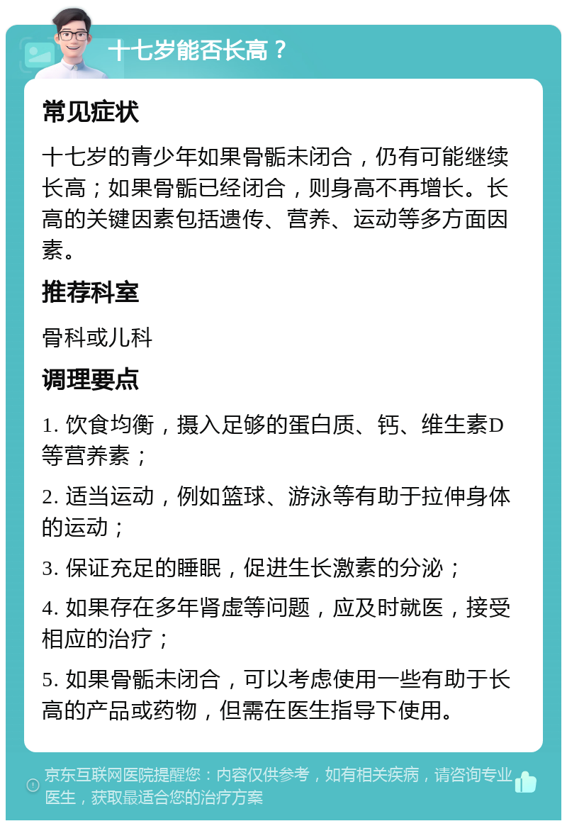 十七岁能否长高？ 常见症状 十七岁的青少年如果骨骺未闭合，仍有可能继续长高；如果骨骺已经闭合，则身高不再增长。长高的关键因素包括遗传、营养、运动等多方面因素。 推荐科室 骨科或儿科 调理要点 1. 饮食均衡，摄入足够的蛋白质、钙、维生素D等营养素； 2. 适当运动，例如篮球、游泳等有助于拉伸身体的运动； 3. 保证充足的睡眠，促进生长激素的分泌； 4. 如果存在多年肾虚等问题，应及时就医，接受相应的治疗； 5. 如果骨骺未闭合，可以考虑使用一些有助于长高的产品或药物，但需在医生指导下使用。