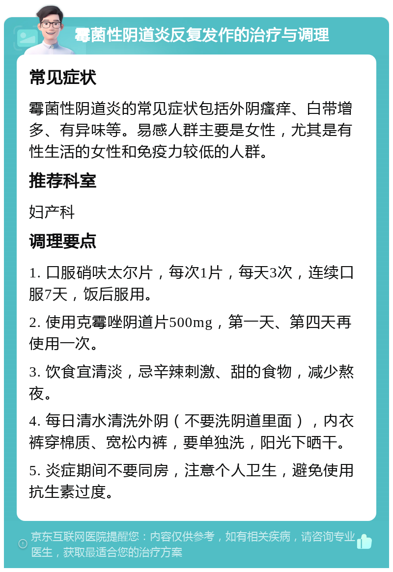 霉菌性阴道炎反复发作的治疗与调理 常见症状 霉菌性阴道炎的常见症状包括外阴瘙痒、白带增多、有异味等。易感人群主要是女性，尤其是有性生活的女性和免疫力较低的人群。 推荐科室 妇产科 调理要点 1. 口服硝呋太尔片，每次1片，每天3次，连续口服7天，饭后服用。 2. 使用克霉唑阴道片500mg，第一天、第四天再使用一次。 3. 饮食宜清淡，忌辛辣刺激、甜的食物，减少熬夜。 4. 每日清水清洗外阴（不要洗阴道里面），内衣裤穿棉质、宽松内裤，要单独洗，阳光下晒干。 5. 炎症期间不要同房，注意个人卫生，避免使用抗生素过度。