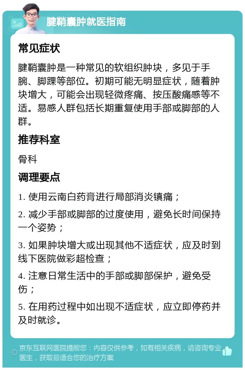 腱鞘囊肿就医指南 常见症状 腱鞘囊肿是一种常见的软组织肿块，多见于手腕、脚踝等部位。初期可能无明显症状，随着肿块增大，可能会出现轻微疼痛、按压酸痛感等不适。易感人群包括长期重复使用手部或脚部的人群。 推荐科室 骨科 调理要点 1. 使用云南白药膏进行局部消炎镇痛； 2. 减少手部或脚部的过度使用，避免长时间保持一个姿势； 3. 如果肿块增大或出现其他不适症状，应及时到线下医院做彩超检查； 4. 注意日常生活中的手部或脚部保护，避免受伤； 5. 在用药过程中如出现不适症状，应立即停药并及时就诊。