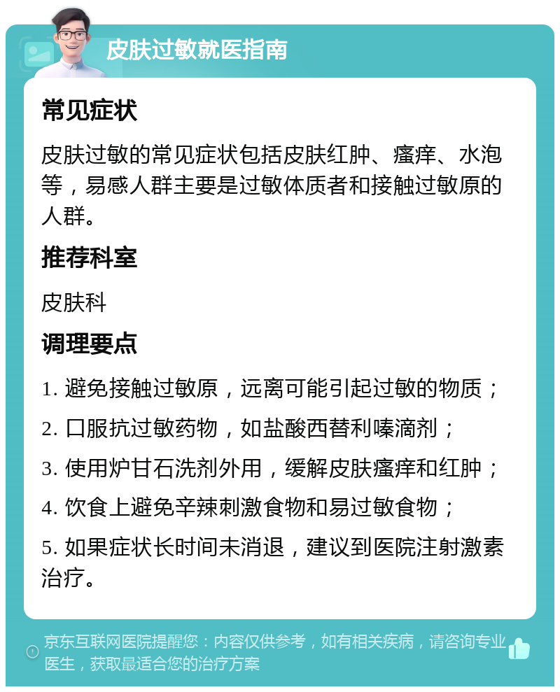 皮肤过敏就医指南 常见症状 皮肤过敏的常见症状包括皮肤红肿、瘙痒、水泡等，易感人群主要是过敏体质者和接触过敏原的人群。 推荐科室 皮肤科 调理要点 1. 避免接触过敏原，远离可能引起过敏的物质； 2. 口服抗过敏药物，如盐酸西替利嗪滴剂； 3. 使用炉甘石洗剂外用，缓解皮肤瘙痒和红肿； 4. 饮食上避免辛辣刺激食物和易过敏食物； 5. 如果症状长时间未消退，建议到医院注射激素治疗。