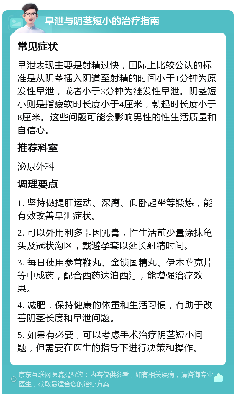 早泄与阴茎短小的治疗指南 常见症状 早泄表现主要是射精过快，国际上比较公认的标准是从阴茎插入阴道至射精的时间小于1分钟为原发性早泄，或者小于3分钟为继发性早泄。阴茎短小则是指疲软时长度小于4厘米，勃起时长度小于8厘米。这些问题可能会影响男性的性生活质量和自信心。 推荐科室 泌尿外科 调理要点 1. 坚持做提肛运动、深蹲、仰卧起坐等锻炼，能有效改善早泄症状。 2. 可以外用利多卡因乳膏，性生活前少量涂抹龟头及冠状沟区，戴避孕套以延长射精时间。 3. 每日使用参茸鞭丸、金锁固精丸、伊木萨克片等中成药，配合西药达泊西汀，能增强治疗效果。 4. 减肥，保持健康的体重和生活习惯，有助于改善阴茎长度和早泄问题。 5. 如果有必要，可以考虑手术治疗阴茎短小问题，但需要在医生的指导下进行决策和操作。